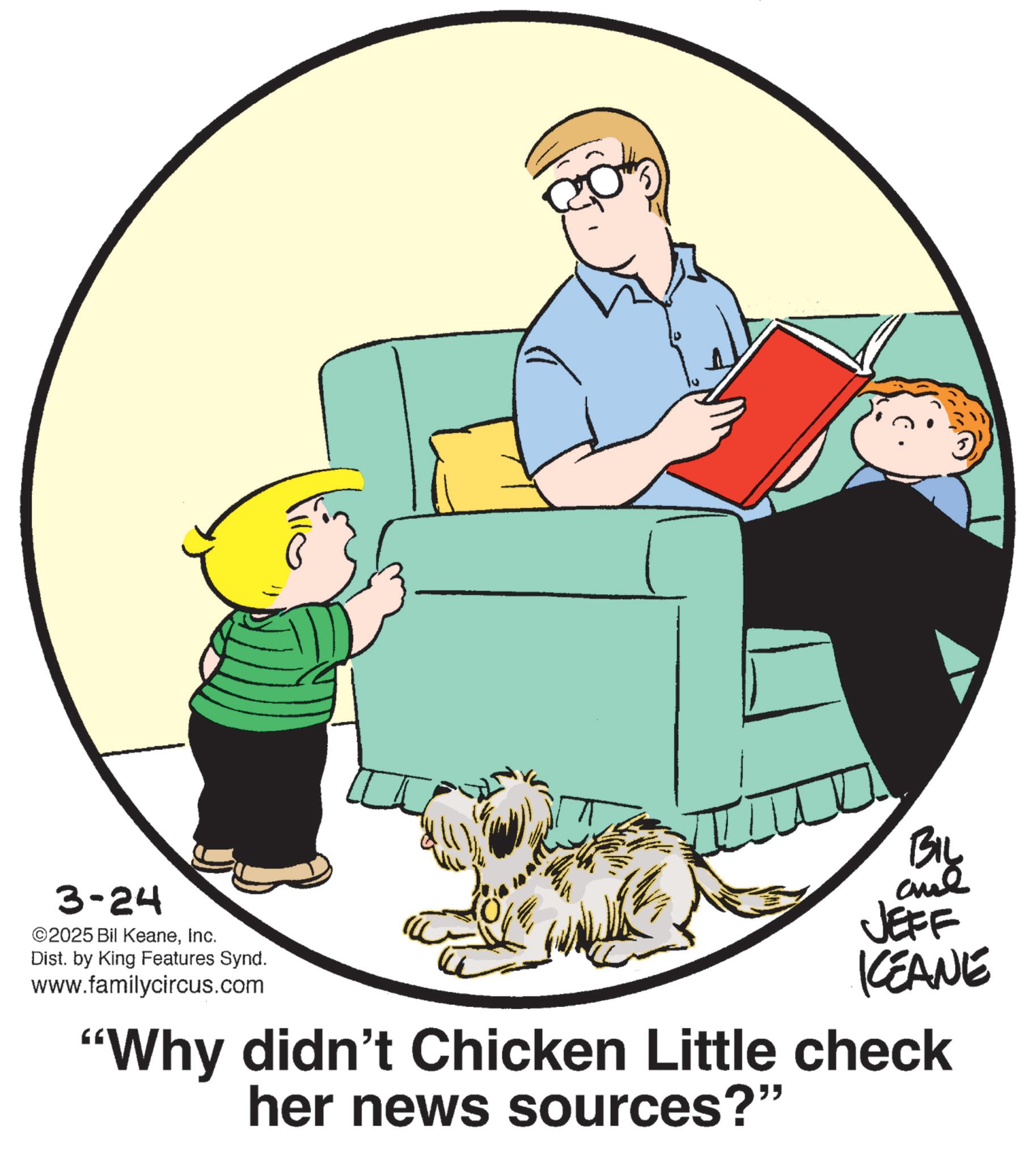Living room OCR: 3-24 ©2025 Bil KeaneInc. Dist. by King Features Synd. www.familycircus.com BIL and JEFF KCEANE 'Why didn't Chicken Little check her news sources?" 3-24 © 2025 Bil KeaneInc. Dist . by King Features Synd . www.familycircus.com BIL and JEFF KCEANE ' Why didn't Chicken Little check her news sources ? "