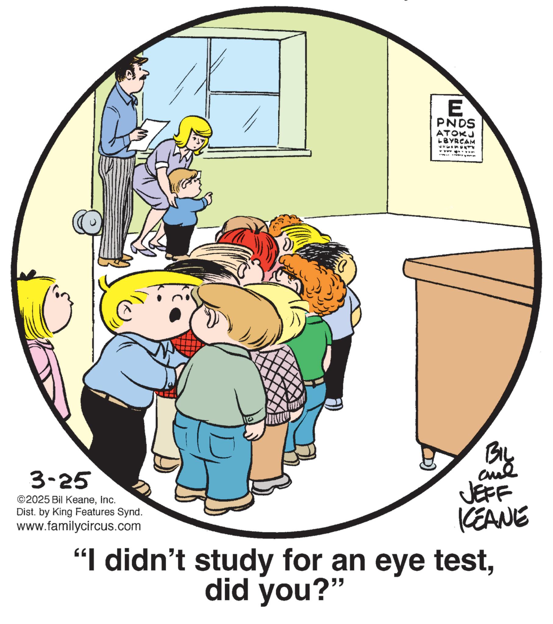 Graphics OCR: E PNDS ATOKU LBYRCAM 3-25 ©2025 Bil KeaneInc. Dist. by King Features Synd. www.familycircus.com BIL aul JEFF KEANE "I didn't study for an eye testdid you?" E PNDS ATOKU LBYRCAM 3-25 © 2025 Bil KeaneInc. Dist . by King Features Synd . www.familycircus.com BIL aul JEFF KEANE " I didn't study for an eye testdid you ? "