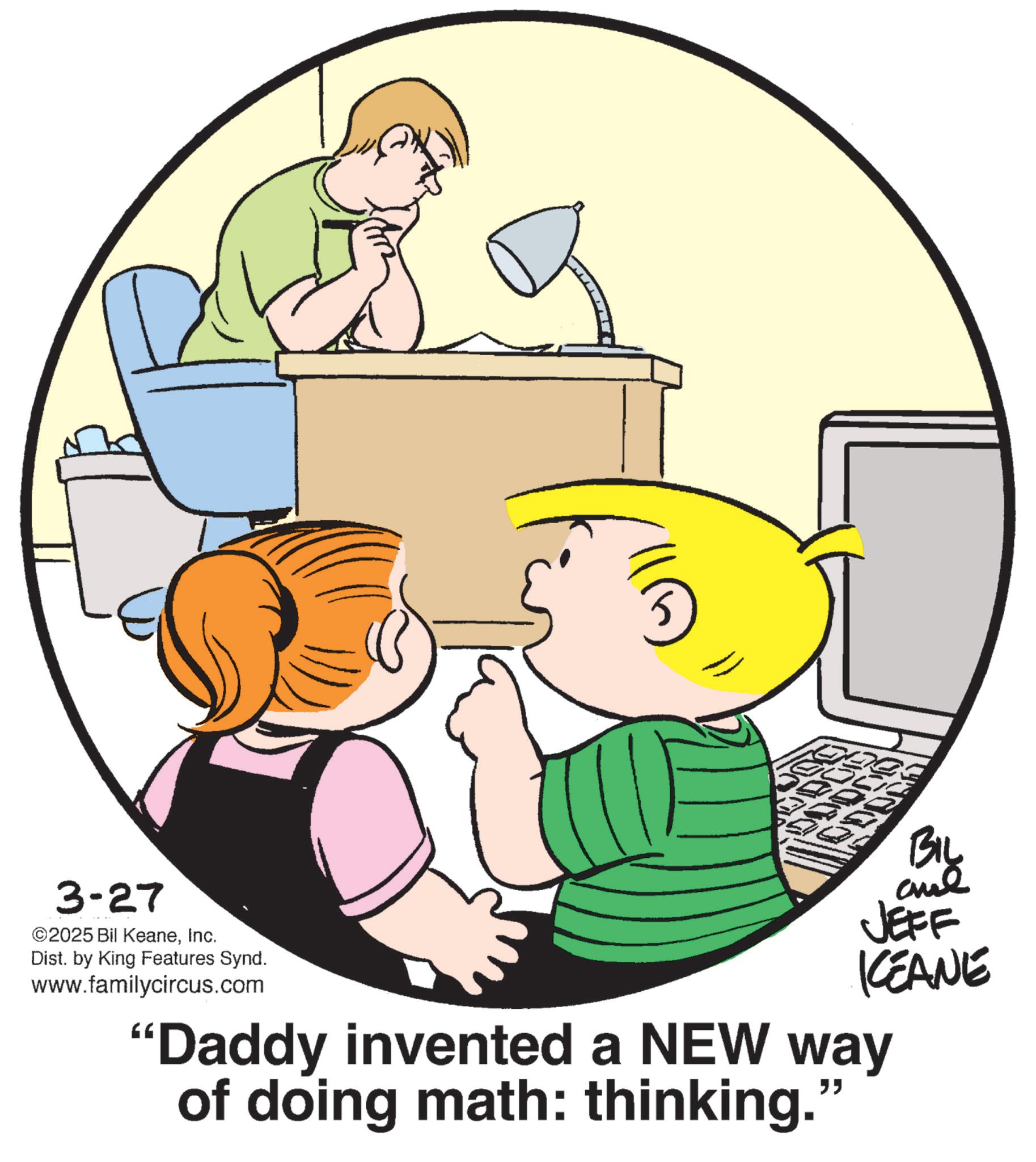 Photo caption OCR: 3-27 ©2025 Bil KeaneInc. Dist. by King Features Synd. www.familycircus.com BIL JEFF KCEANE "Daddy invented a NEW way of doing math: thinking." 3-27 © 2025 Bil KeaneInc. Dist . by King Features Synd . www.familycircus.com BIL JEFF KCEANE " Daddy invented a NEW way of doing math : thinking . "
