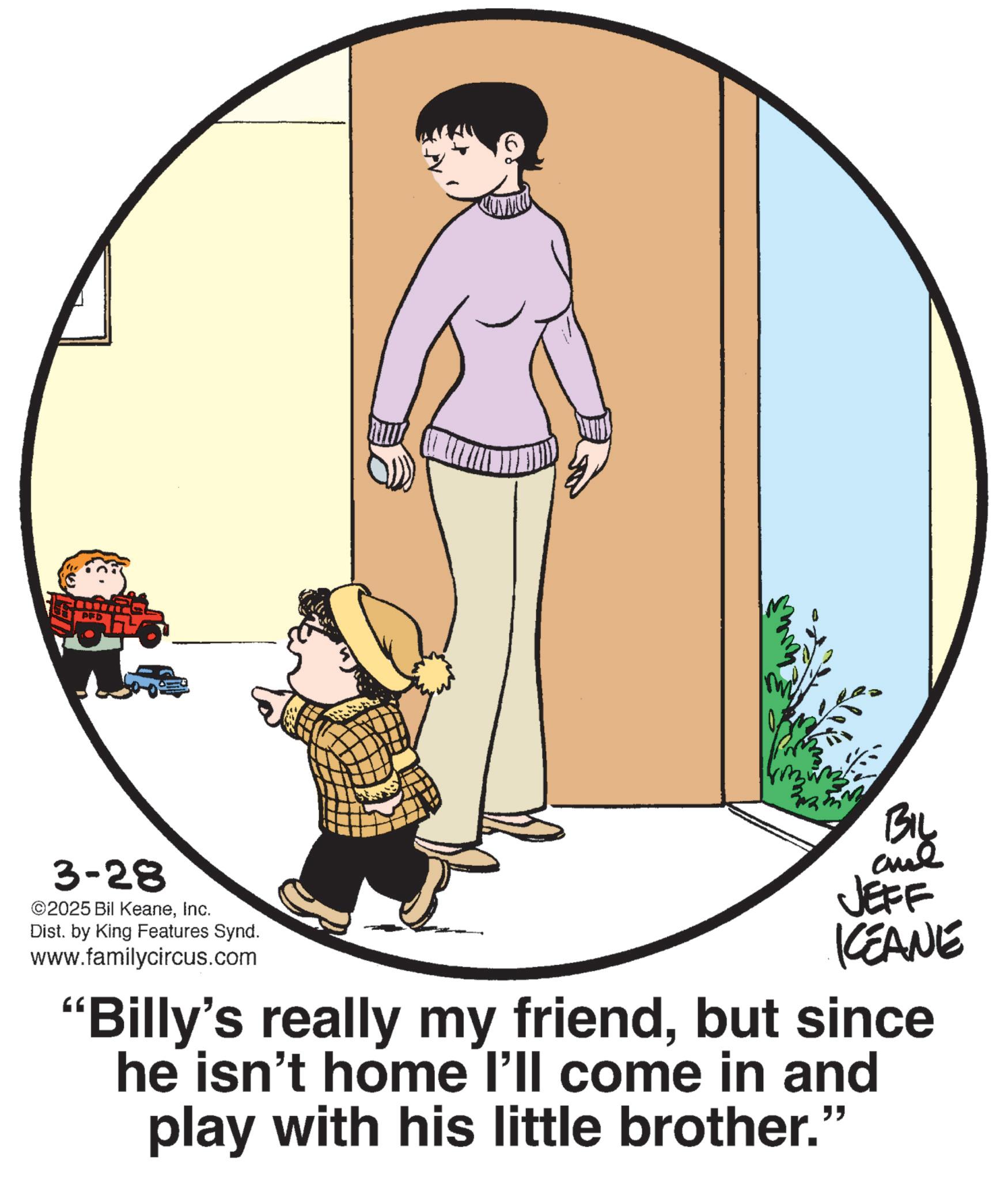 Graphics OCR: P 3-28 ©2025 Bil KeaneInc. Dist. by King Features Synd. www.familycircus.com BIL JEFF KEANE "Billy's really my friendbut since he isn't home I'll come in and play with his little brother." P 3-28 © 2025 Bil KeaneInc. Dist . by King Features Synd . www.familycircus.com BIL JEFF KEANE " Billy's really my friendbut since he isn't home I'll come in and play with his little brother . "
