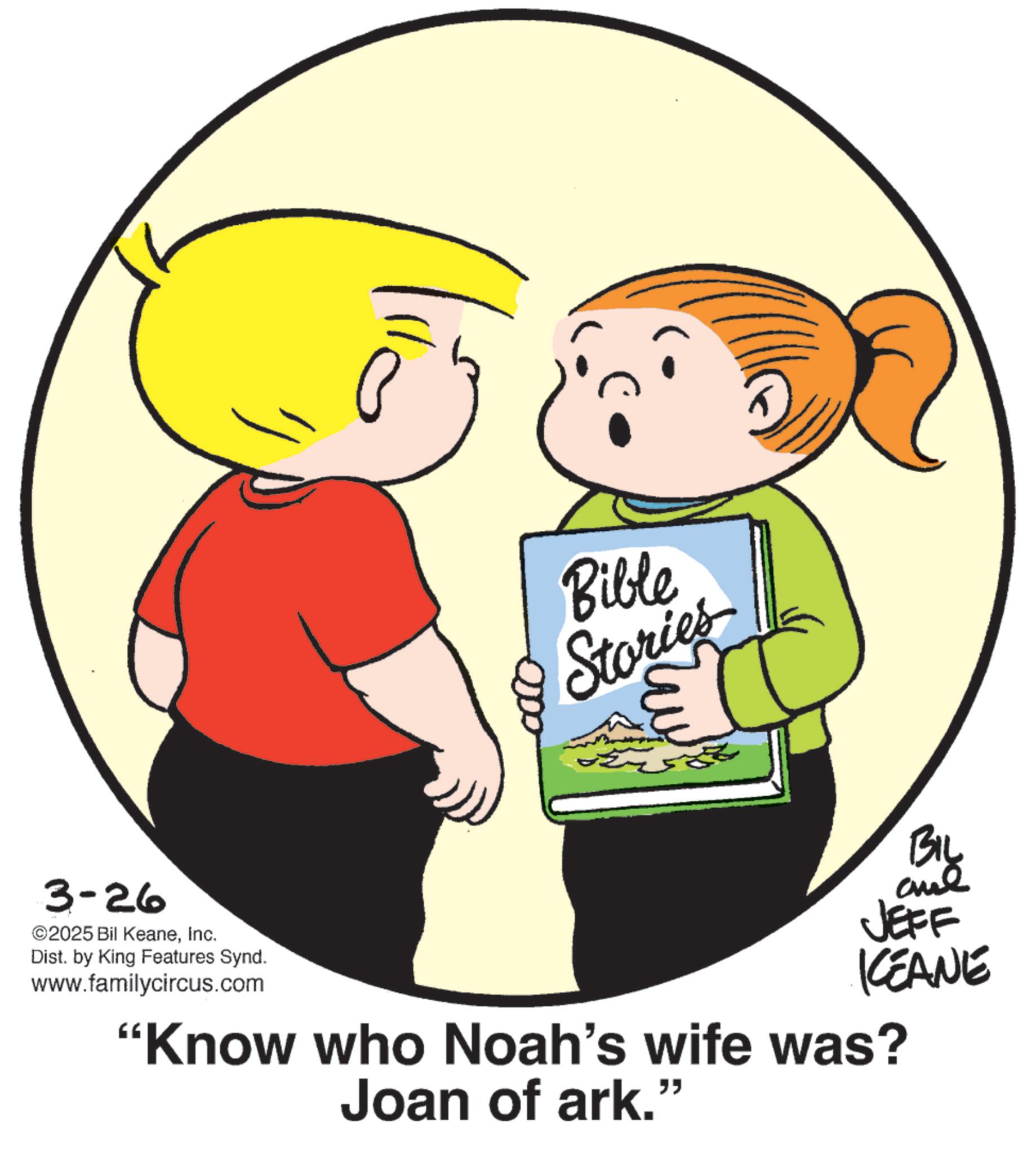 Animation OCR: ? 0000 Bible Stories 3-26 ©2025 Bil KeaneInc. Dist. by King Features Synd. www.familycircus.com BIL JEFF KCEANE "Know who Noah's wife was? Joan of ark.” ? 0000 Bible Stories 3-26 © 2025 Bil KeaneInc. Dist . by King Features Synd . www.familycircus.com BIL JEFF KCEANE " Know who Noah's wife was ? Joan of ark . ”