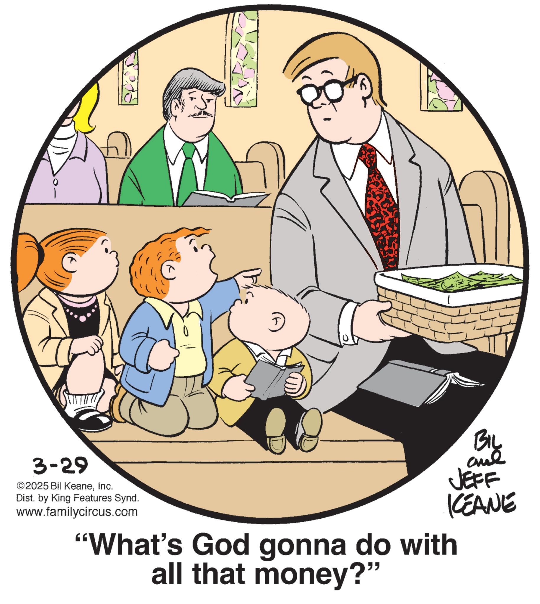 Photo caption OCR: 3-29 ©2025 Bil KeaneInc. Dist. by King Features Synd. www.familycircus.com BIL JEFF KCEANE "What's God gonna do with all that money?" 3-29 © 2025 Bil KeaneInc. Dist . by King Features Synd . www.familycircus.com BIL JEFF KCEANE " What's God gonna do with all that money ? "