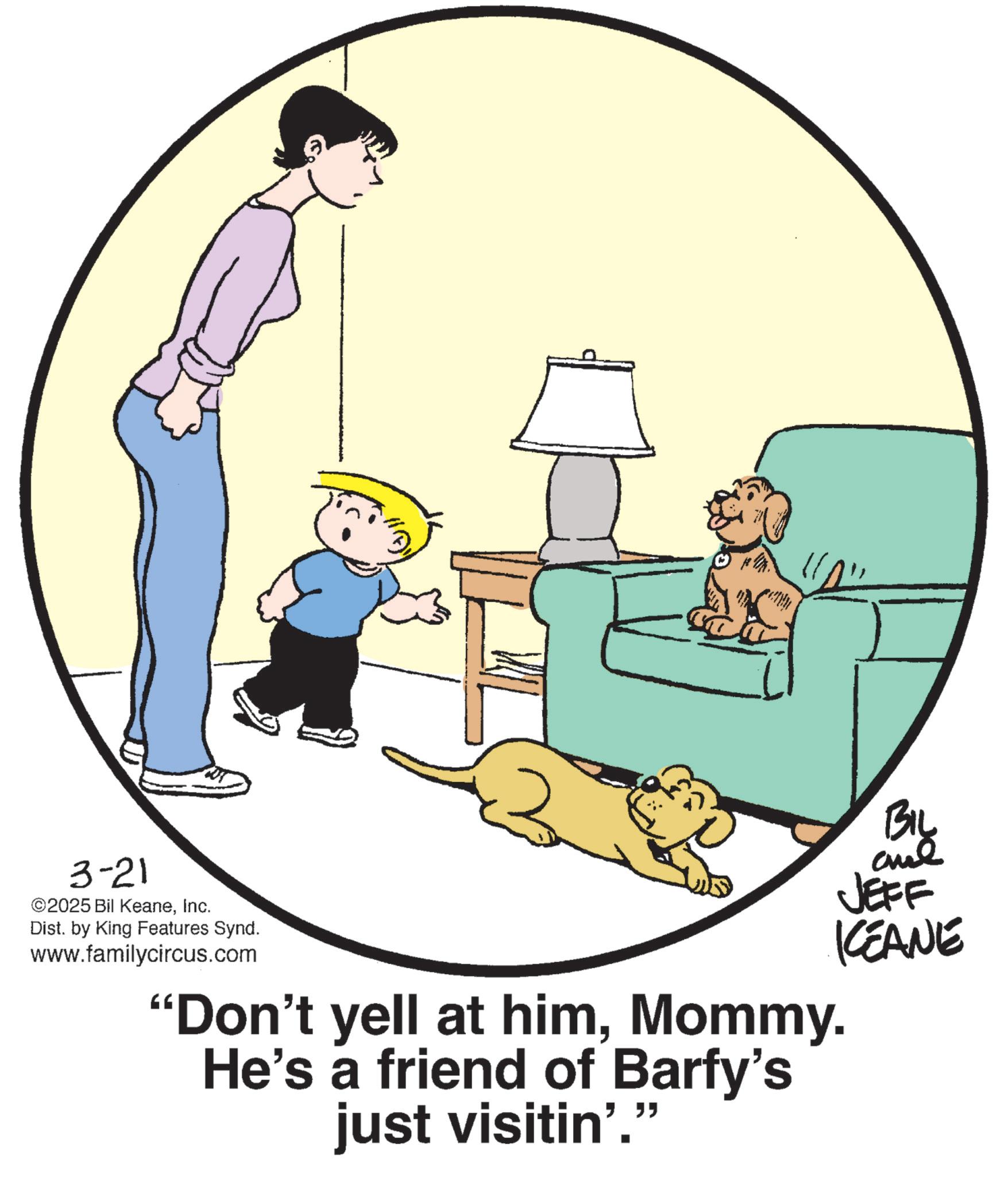 Photo caption OCR: 3-21 ©2025 Bil KeaneInc. Dist. by King Features Synd. www.familycircus.com "Don't yell at himMommy. He's a friend of Barfy's just visitin'." BIL JEFF KCEANE 3-21 © 2025 Bil KeaneInc. Dist . by King Features Synd . www.familycircus.com " Don't yell at himMommy . He's a friend of Barfy's just visitin ' . " BIL JEFF KCEANE