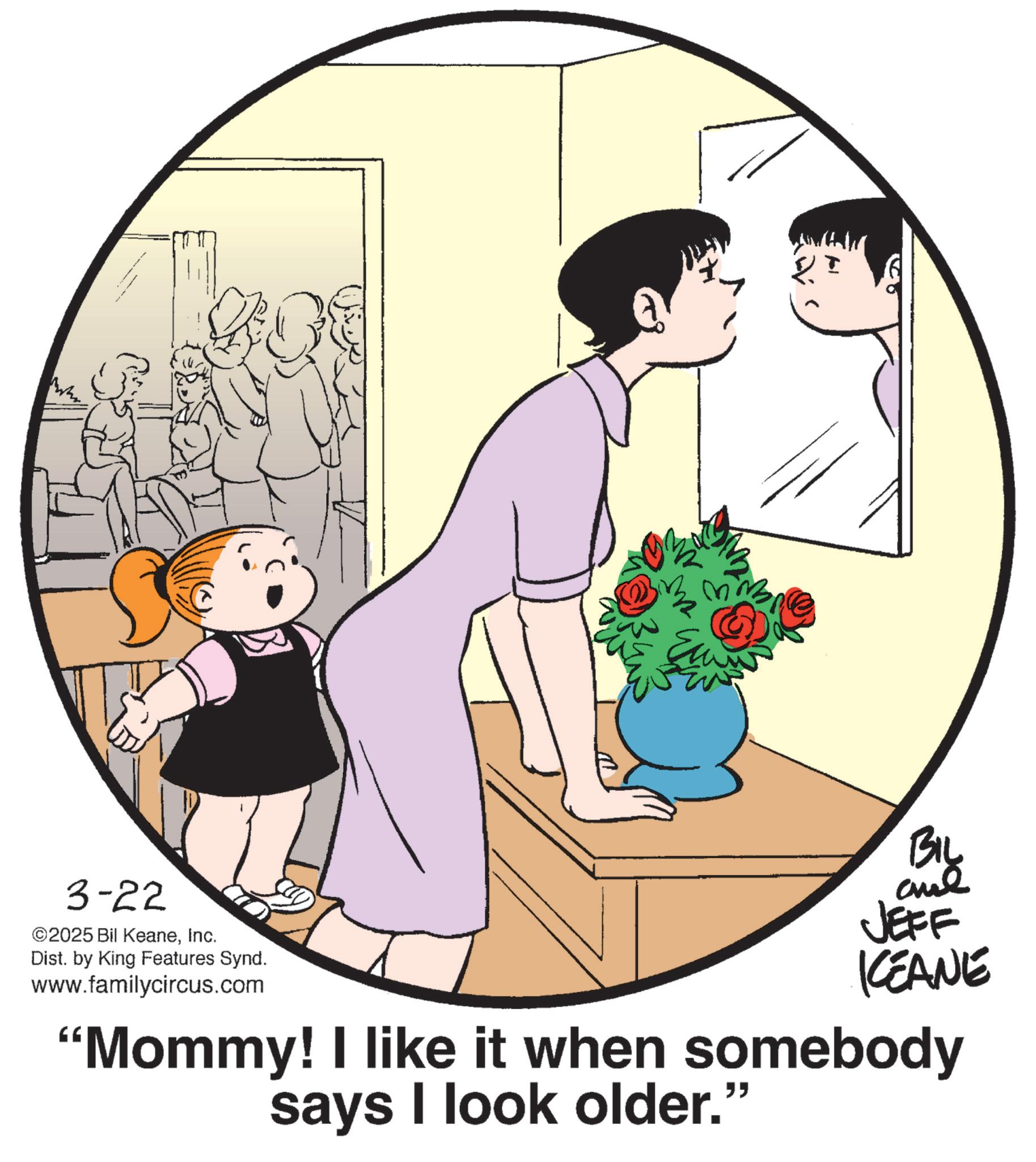Animated cartoon OCR: 3-22 ©2025 Bil KeaneInc. Dist. by King Features Synd. www.familycircus.com ? BIL JEFF KCEANE "Mommy! I like it when somebody says I look older." 3-22 © 2025 Bil KeaneInc. Dist . by King Features Synd . www.familycircus.com ? BIL JEFF KCEANE " Mommy ! I like it when somebody says I look older . "