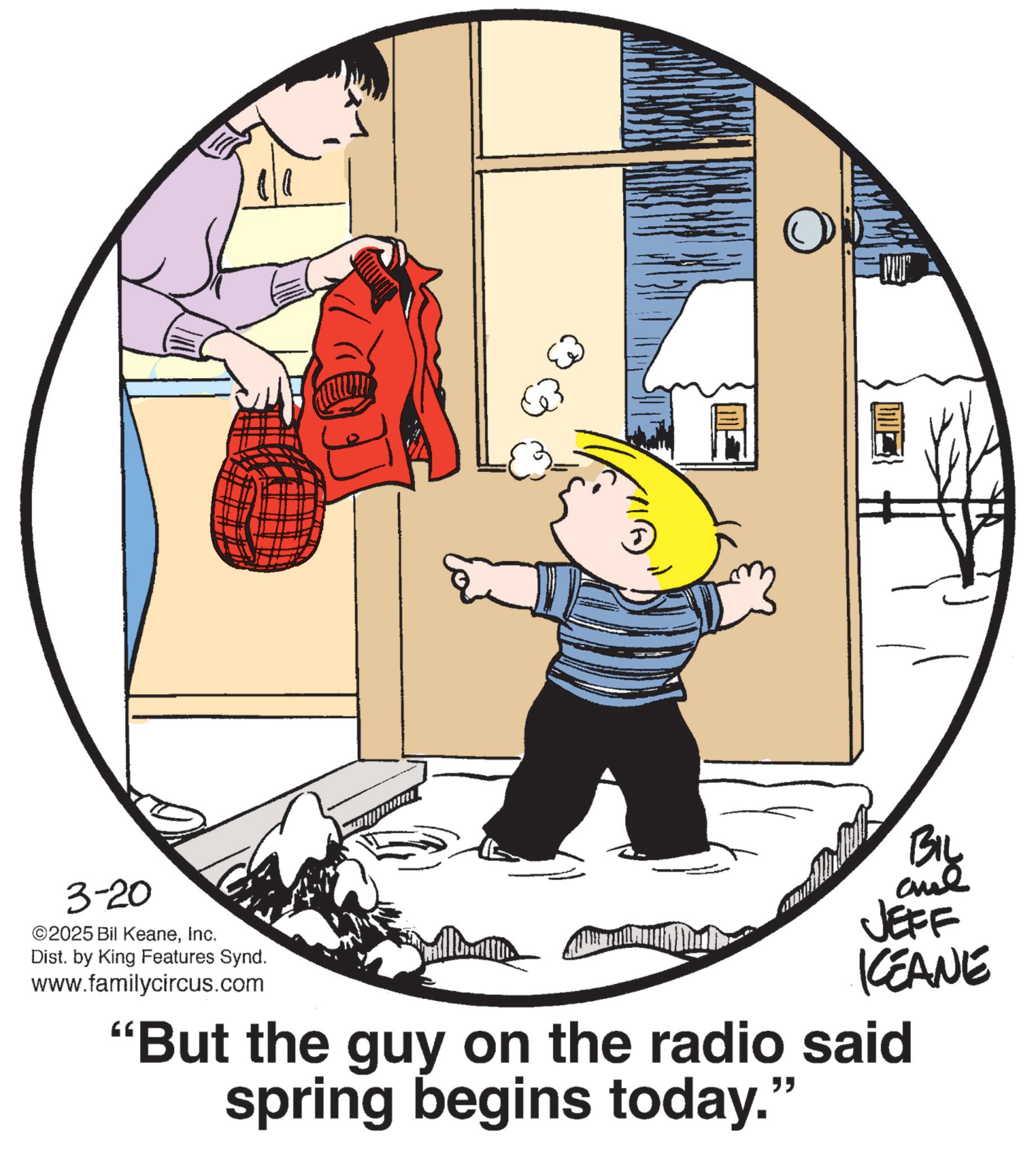 Animated cartoon OCR: 3-20 ©2025 Bil KeaneInc. Dist. by King Features Synd. www.familycircus.com BIL ane JEFF KCEANE "But the guy on the radio said spring begins today." 3-20 © 2025 Bil KeaneInc. Dist . by King Features Synd . www.familycircus.com BIL ane JEFF KCEANE " But the guy on the radio said spring begins today . "