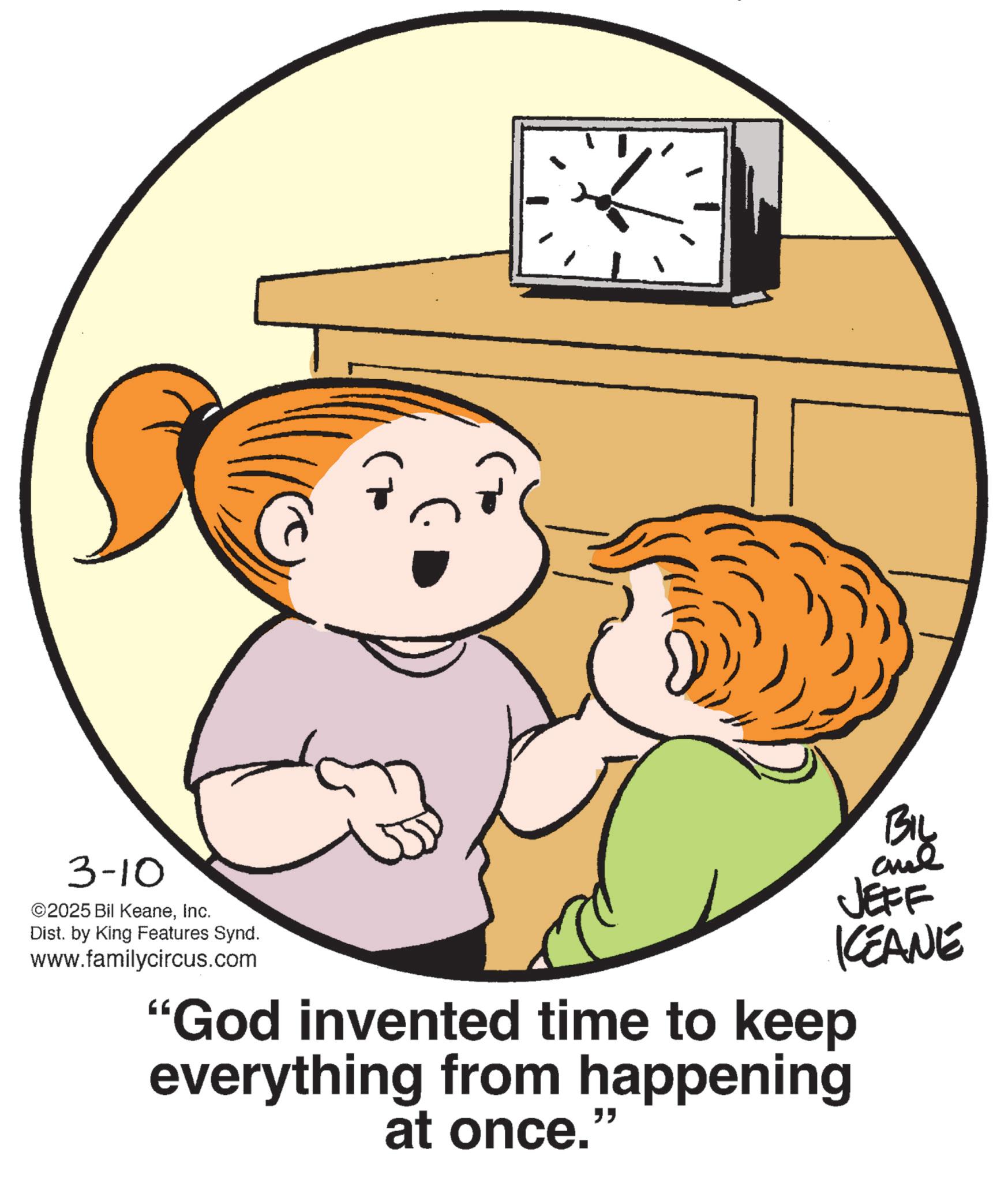 Child OCR: 3-10 ©2025 Bil KeaneInc. Dist. by King Features Synd. www.familycircus.com BIL JEFF KCEANE "God invented time to keep everything from happening at once.' " 3-10 © 2025 Bil KeaneInc. Dist . by King Features Synd . www.familycircus.com BIL JEFF KCEANE " God invented time to keep everything from happening at once . ' "