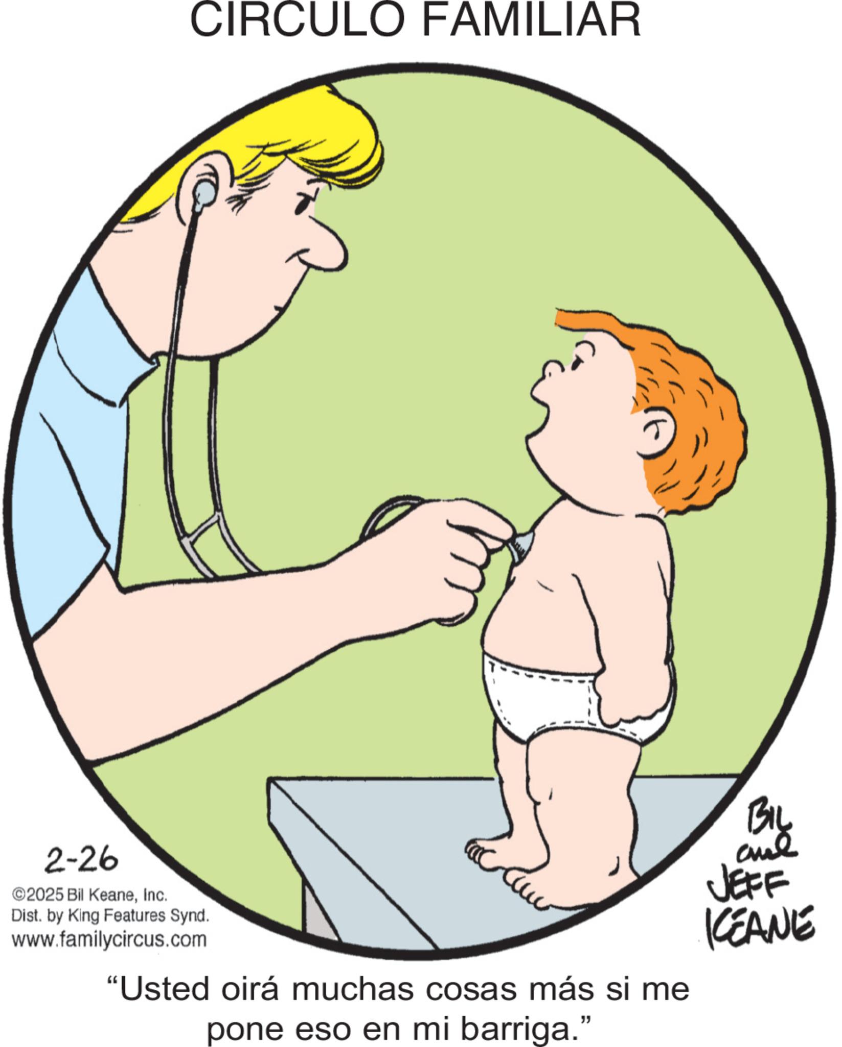 Clip art OCR: 2-26 CIRCULO FAMILIAR ©2025 Bil KeaneInc. Dist. by King Features Synd. www.familycircus.com "Usted oirá muchas cosas más si me pone eso en mi barriga." BIL JEFF KEANE 2-26 CIRCULO FAMILIAR © 2025 Bil KeaneInc. Dist . by King Features Synd . www.familycircus.com " Usted oirá muchas cosas más si me pone eso en mi barriga . " BIL JEFF KEANE