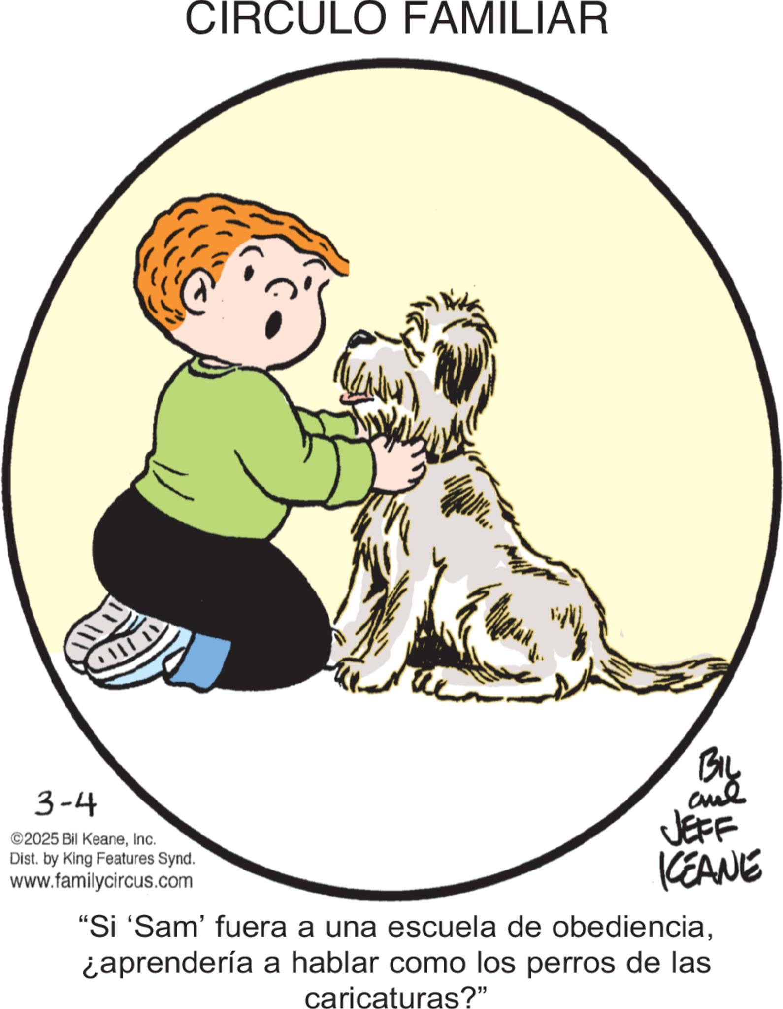 Fiction OCR: CIRCULO FAMILIAR 3-4 ©2025 Bil KeaneInc. Dist. by King Features Synd. www.familycircus.com BIL and JEFF KEANE "Si 'Sam' fuera a una escuela de obediencia¿aprendería a hablar como los perros de las caricaturas?" CIRCULO FAMILIAR 3-4 © 2025 Bil KeaneInc. Dist . by King Features Synd . www.familycircus.com BIL and JEFF KEANE " Si ' Sam ' fuera a una escuela de obediencia¿ aprendería a hablar como los perros de las caricaturas ? "
