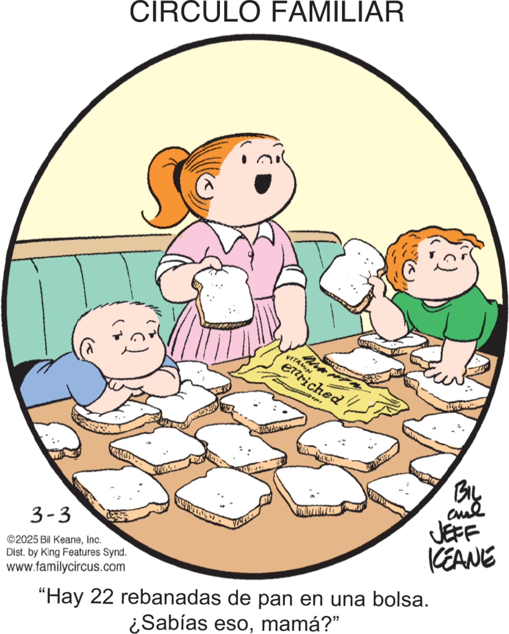 Pleased OCR: CIRCULO FAMILIAR VITAMIN enriched al JEFF KEANE 3-3 ©2025 Bil KeaneInc. Dist. by King Features Synd. www.familycircus.com "Hay 22 rebanadas de pan en una bolsa. ¿Sabías esomamá?" CIRCULO FAMILIAR VITAMIN enriched al JEFF KEANE 3-3 © 2025 Bil KeaneInc. Dist . by King Features Synd . www.familycircus.com " Hay 22 rebanadas de pan en una bolsa . ¿ Sabías esomamá ? "