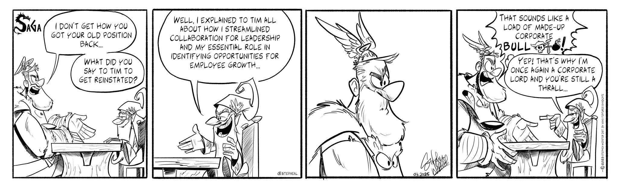 Graphics OCR: SAGA I DON'T GET HOW YOU GOT YOUR OLD POSITION BACK... WHAT DID YOU SAY TO TIM TO GET REINSTATED? WELLI EXPLAINED TO TIM ALL ABOUT HOW I STREAMLINED COLLABORATION FOR LEADERSHIP AND MY ESSENTIAL ROLE IN IDENTIFYING OPPORTUNITIES FOR EMPLOYEE GROWTH... THAT SOUNDS LIKE A LOAD OF MADE-UP CORPORATE 2BULL YEP! THAT'S WHY I'M ONCE AGAIN A CORPORATE LORD AND YOU'RE STILL A THRALL... @STEPNEAL ??? 03.2025 -2025 STEPHEN WEBSTER DIST. BY KING FEATURES SYNDICATE SAGA I DON'T GET HOW YOU GOT YOUR OLD POSITION BACK ... WHAT DID YOU SAY TO TIM TO GET REINSTATED ? WELLI EXPLAINED TO TIM ALL ABOUT HOW I STREAMLINED COLLABORATION FOR LEADERSHIP AND MY ESSENTIAL ROLE IN IDENTIFYING OPPORTUNITIES FOR EMPLOYEE GROWTH ... THAT SOUNDS LIKE A LOAD OF MADE - UP CORPORATE 2BULL YEP ! THAT'S WHY I'M ONCE AGAIN A CORPORATE LORD AND YOU'RE STILL A THRALL ... @STEPNEAL ??? 03.2025 -2025 STEPHEN WEBSTER DIST . BY KING FEATURES SYNDICATE