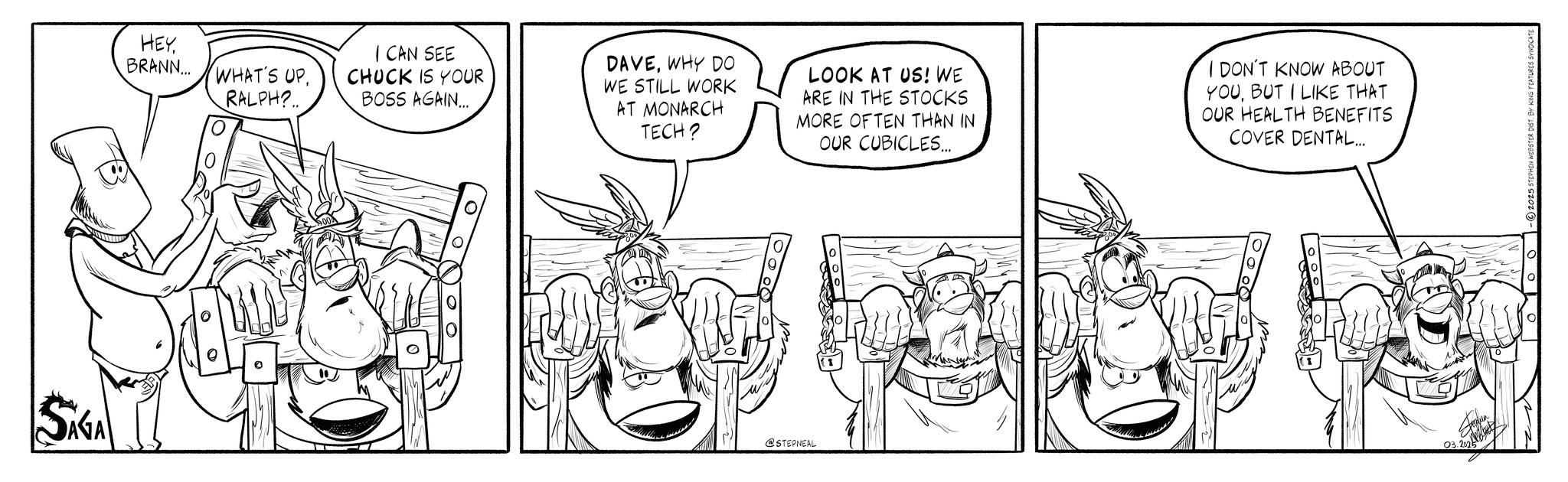 Animation OCR: SAGA HEY BRANN... WHAT'S UPRALPH?.. I CAN SEE CHUCK IS YOUR BOSS AGAIN... DAVEWHY DO WE STILL WORK AT MONARCH TECH? LOOK AT US! WE ARE IN THE STOCKS MORE OFTEN THAN IN OUR CUBICLES... I DON'T KNOW ABOUT YOUBUT I LIKE THAT OUR HEALTH BENEFITS COVER DENTAL... @STEPNEAL 03.202 SAGA HEY BRANN ... WHAT'S UPRALPH ? .. I CAN SEE CHUCK IS YOUR BOSS AGAIN ... DAVEWHY DO WE STILL WORK AT MONARCH TECH ? LOOK AT US ! WE ARE IN THE STOCKS MORE OFTEN THAN IN OUR CUBICLES ... I DON'T KNOW ABOUT YOUBUT I LIKE THAT OUR HEALTH BENEFITS COVER DENTAL ... @STEPNEAL 03.202