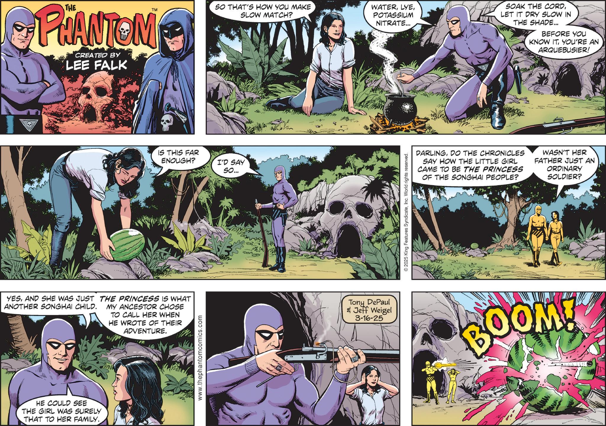 Superhero OCR: PHANTOM CREATED BY LEE FALK YESAND SHE WAS JUST THE PRINCESS IS WHAT ANOTHER SONGHAI CHILD. MY ANCESTOR CHOSE TO CALL HER WHEN HE WROTE OF THEIR ADVENTURE. HE COULD SEE THE GIRL WAS SURELY THAT TO HER FAMILY.. TM SO THAT'S HOW YOU MAKE SLOW MATCH? IS THIS FAR ENOUGH? www.thephantomcomics.com I'D SAY So... WATERPOTASSIUM NITRATE... SOAK THE CORDLET IT DRY SLOW IN THE SHADE... BEFORE YOU KNOW ITYOU'RE AN ARQUEBUSIER! 2025 King Features SyndicateInc. World rights reserved. DARLINGDO THE CHRONICLES SAY HOW THE LITTLE GIRL CAME TO BE THE PRINCESS OF THE SONGHAI PEOPLE? WASN'T HER FATHER JUST AN ORDINARY SOLDIER? Tony DePaul & Jeff Weigel 3-16-25 BOOM! PHANTOM CREATED BY LEE FALK YESAND SHE WAS JUST THE PRINCESS IS WHAT ANOTHER SONGHAI CHILD . MY ANCESTOR CHOSE TO CALL HER WHEN HE WROTE OF THEIR ADVENTURE . HE COULD SEE THE GIRL WAS SURELY THAT TO HER FAMILY .. TM SO THAT'S HOW YOU MAKE SLOW MATCH ? IS THIS FAR ENOUGH ? www.thephantomcomics.com I'D SAY So ... WATERPOTASSIUM NITRATE ... SOAK THE CORDLET IT DRY SLOW IN THE SHADE ... BEFORE YOU KNOW ITYOU'RE AN ARQUEBUSIER ! 2025 King Features SyndicateInc. World rights reserved . DARLINGDO THE CHRONICLES SAY HOW THE LITTLE GIRL CAME TO BE THE PRINCESS OF THE SONGHAI PEOPLE ? WASN'T HER FATHER JUST AN ORDINARY SOLDIER ? Tony DePaul & Jeff Weigel 3-16-25 BOOM !