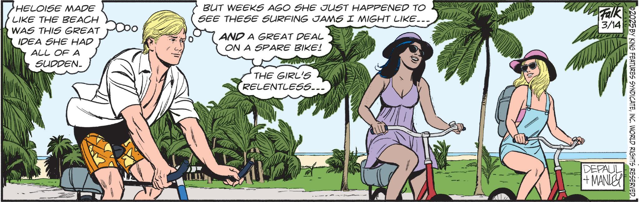 Comics OCR: HELOISE MADE LIKE THE BEACH WAS THIS GREAT IDEA SHE HAD ALL OF A SUDDEN. BUT WEEKS AGO SHE JUST HAPPENED TO SEE THESE SURFING JAMS I MIGHT LIKE... AND A GREAT DEAL ON A SPARE BIKE! THE GIRL'S RELENTLESS... AWADA Falk 3/14 02025 BY KING FEATURES SYNDICATEDEPAUL +MANLEY HELOISE MADE LIKE THE BEACH WAS THIS GREAT IDEA SHE HAD ALL OF A SUDDEN . BUT WEEKS AGO SHE JUST HAPPENED TO SEE THESE SURFING JAMS I MIGHT LIKE ... AND A GREAT DEAL ON A SPARE BIKE ! THE GIRL'S RELENTLESS ... AWADA Falk 3/14 02025 BY KING FEATURES SYNDICATEINC . WORLD RIGHTS RESERVEDDEPAUL + MANLEY