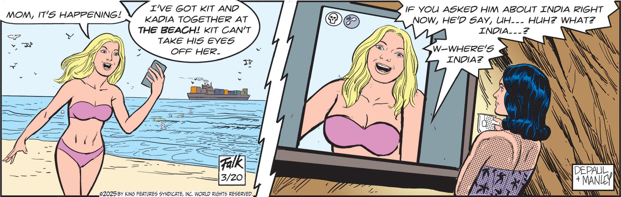 Undergarment OCR: MOMIT'S HAPPENING! I'VE GOT KIT AND KADIA TOGETHER AT THE BEACH! KIT CAN'T TAKE HIS EYES OFF HER. IF YOU ASKED HIM ABOUT INDIA RIGHT NOWUH... HUH? WHAT? INDIA...? W-WHERE'S INDIA? Falk 3/20 02025 BY KING FEATURES SYNDICATEINC. WORLD RIGHTS RESERVED. DEPAUL +MANLEY MOMIT'S HAPPENING ! I'VE GOT KIT AND KADIA TOGETHER AT THE BEACH ! KIT CAN'T TAKE HIS EYES OFF HER . IF YOU ASKED HIM ABOUT INDIA RIGHT NOWHE'D SAYUH ... HUH ? WHAT ? INDIA ... ? W - WHERE'S INDIA ? Falk 3/20 02025 BY KING FEATURES SYNDICATEINC . WORLD RIGHTS RESERVED . DEPAUL + MANLEY