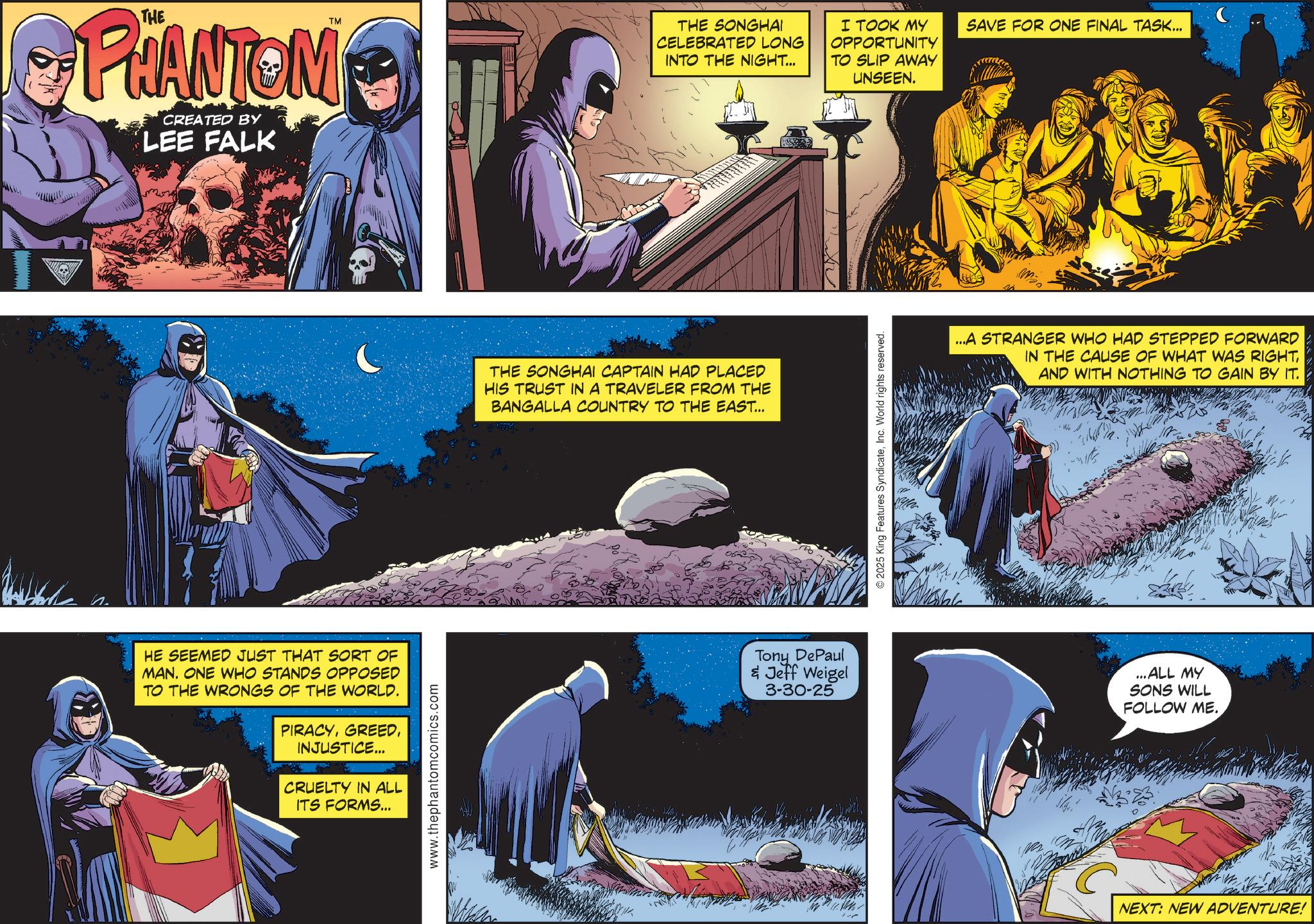 Hero OCR: TM PHANTOM CREATED BY LEE FALK HE SEEMED JUST THAT SORT OF MAN. ONE WHO STANDS OPPOSED TO THE WRONGS OF THE WORLD. PIRACYINJUSTICE... CRUELTY IN ALL ITS FORMS... www.thephantomcomics.com THE SONGHAI CELEBRATED LONG INTO THE NIGHT... I TOOK MY OPPORTUNITY TO SLIP AWAY UNSEEN. SAVE FOR ONE FINAL TASK... THE SONGHAI CAPTAIN HAD PLACED HIS TRUST IN A TRAVELER FROM THE BANGALLA COUNTRY TO THE EAST... Tony DePaul & Jeff Weigel 3-30-25 2025 King Features SyndicateInc. World rights reserved. ...A STRANGER WHO HAD STEPPED FORWARD IN THE CAUSE OF WHAT WAS RIGHTAND WITH NOTHING TO GAIN BY IT. ...ALL MY SONS WILL FOLLOW ME. NEXT: NEW ADVENTURE! TM PHANTOM CREATED BY LEE FALK HE SEEMED JUST THAT SORT OF MAN . ONE WHO STANDS OPPOSED TO THE WRONGS OF THE WORLD . PIRACYINJUSTICE ... CRUELTY IN ALL ITS FORMS ... www.thephantomcomics.com THE SONGHAI CELEBRATED LONG INTO THE NIGHT ... I TOOK MY OPPORTUNITY TO SLIP AWAY UNSEEN . SAVE FOR ONE FINAL TASK ... THE SONGHAI CAPTAIN HAD PLACED HIS TRUST IN A TRAVELER FROM THE BANGALLA COUNTRY TO THE EAST ... Tony DePaul & Jeff Weigel 3-30-25 2025 King Features SyndicateInc. World rights reserved . ... A STRANGER WHO HAD STEPPED FORWARD IN THE CAUSE OF WHAT WAS RIGHTAND WITH NOTHING TO GAIN BY IT . ... ALL MY SONS WILL FOLLOW ME . NEXT : NEW ADVENTURE !