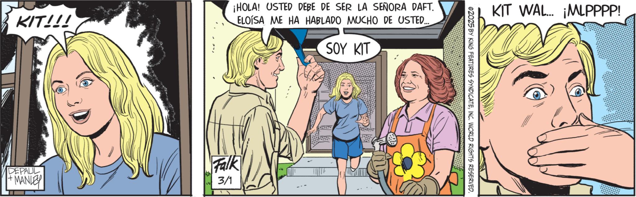 Publication OCR: KIT!!! ¡HOLA! USTED DEBE DE SER LA SEÑORA DAFT. ELOISA ME HA HABLADO MUCHO DE USTED..... SOY KIT DEPAUL +MANLEY Falk 3/1 KIT WAL... ¡MLPPPP! 02025 BY KING FEATURES SYNDICATEINC. WORLD RIGHTS RESERVED. KIT !!! ¡ HOLA ! USTED DEBE DE SER LA SEÑORA DAFT . ELOISA ME HA HABLADO MUCHO DE USTED ..... SOY KIT DEPAUL + MANLEY Falk 3/1 KIT WAL ... ¡ MLPPPP ! 02025 BY KING FEATURES SYNDICATEINC . WORLD RIGHTS RESERVED .
