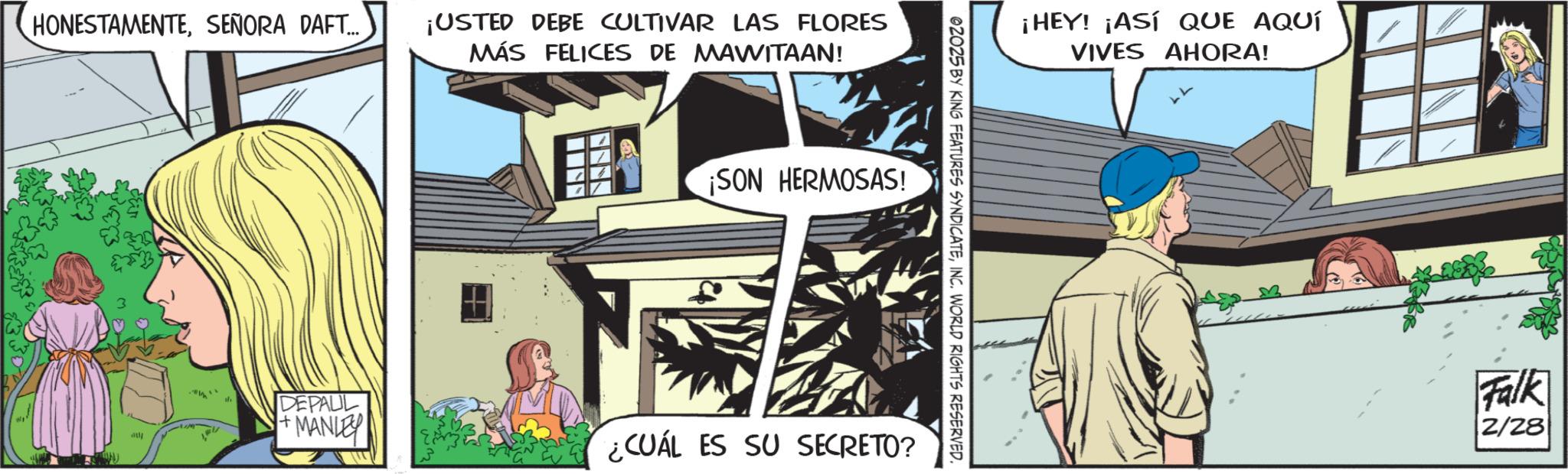 Publication OCR: HONESTAMENTESEÑORA DAFT... DEPAUL +MANLEY all ¡USTED DEBE CULTIVAR LAS FLORES MÁS FELICES DE MAWITAAN! ¡SON HERMOSAS! 02025 BY KING FEATURES SYNDICATEINC. WORLD RIGHTS RESERVED. ¿CUÁL ES SU SECRETO? ¡HEY! ¡ASÍ QUE AQUÍ VIVES AHORA! Falk 2/28 HONESTAMENTESEÑORA DAFT ... DEPAUL + MANLEY all ¡ USTED DEBE CULTIVAR LAS FLORES MÁS FELICES DE MAWITAAN ! ¡ SON HERMOSAS ! 02025 BY KING FEATURES SYNDICATEINC . WORLD RIGHTS RESERVED . ¿ CUÁL ES SU SECRETO ? ¡ HEY ! ¡ ASÍ QUE AQUÍ VIVES AHORA ! Falk 2/28