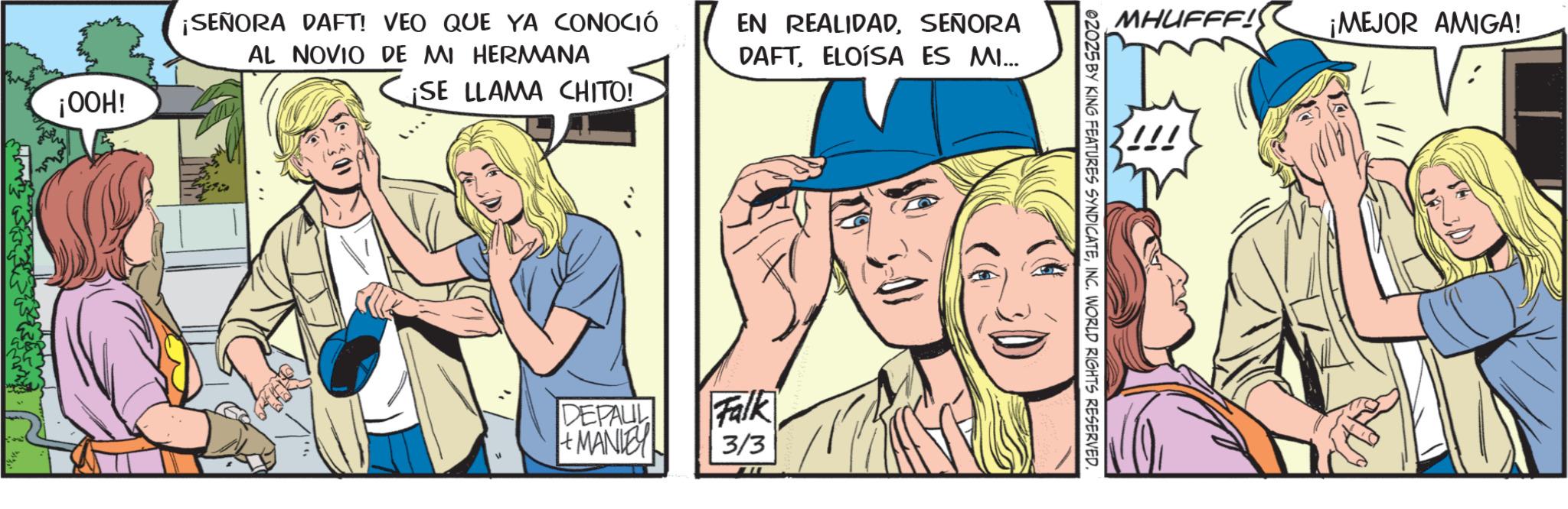 Pleased OCR: ¡OOH! ¡SEÑORA DAFT! VEO QUE YA CONOCIÓ AL NOVIO DE MI HERMANA SE LLAMA CHITO! EN REALIDADSEÑORA DAFTELOISA ES MI... DEPAUL + MANIEY Falk 3/3 MHUFFF! ¡MEJOR AMIGA! 02025 BY KING FEATURES SYNDICATEINC. WORLD RIGHTS RESERVED. ¡ OOH ! ¡ SEÑORA DAFT ! VEO QUE YA CONOCIÓ AL NOVIO DE MI HERMANA SE LLAMA CHITO ! EN REALIDADSEÑORA DAFTELOISA ES MI ... DEPAUL + MANIEY Falk 3/3 MHUFFF ! ¡ MEJOR AMIGA ! 02025 BY KING FEATURES SYNDICATEINC . WORLD RIGHTS RESERVED .