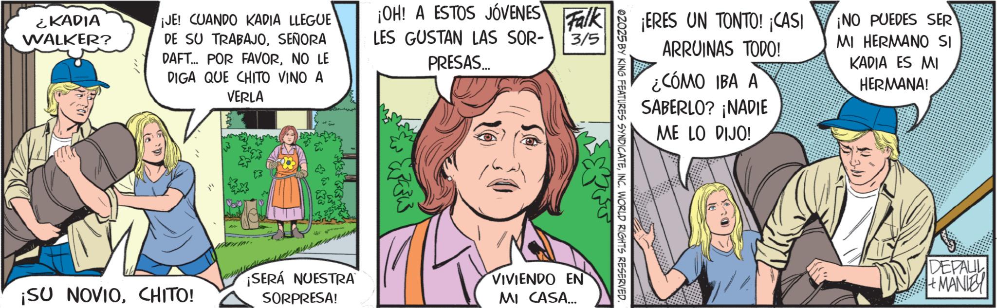 Publication OCR: ¿KADIA WALKER? ¡JE! CUANDO KADIA LLEGUE DE SU TRABAJOSEÑORA DAFT... POR FAVORNO LE DIGA QUE CHITO VINO A VERLA ¡OH! A ESTOS JÓVENES LES GUSTAN LAS SOR- PRESAS... Falk 3/5 ¡ERES UN TONTO! ¡CASI ARRUINAS TODO! ¿CÓMO IBA A SABERLO? ¡NADIE ME LO DIJO! ¡NO PUEDES SER MI HERMANO SI KADIA ES MI HERMANA! 02025 BY KING FEATURES SYNDICATEINC. WORLD RIGHTS RESERVED. ¡SERÁ NUESTRA VIVIENDO EN ¡SU NOVIOCHITO! SORPRESA! MI CASA... DEPAUL MANIE ¿ KADIA WALKER ? ¡ JE ! CUANDO KADIA LLEGUE DE SU TRABAJOSEÑORA DAFT ... POR FAVORNO LE DIGA QUE CHITO VINO A VERLA ¡ OH ! A ESTOS JÓVENES LES GUSTAN LAS SOR- PRESAS ... Falk 3/5 ¡ ERES UN TONTO ! ¡ CASI ARRUINAS TODO ! ¿ CÓMO IBA A SABERLO ? ¡ NADIE ME LO DIJO ! ¡ NO PUEDES SER MI HERMANO SI KADIA ES MI HERMANA ! 02025 BY KING FEATURES SYNDICATEINC . WORLD RIGHTS RESERVED . ¡ SERÁ NUESTRA VIVIENDO EN ¡ SU NOVIOCHITO ! SORPRESA ! MI CASA ... DEPAUL MANIE