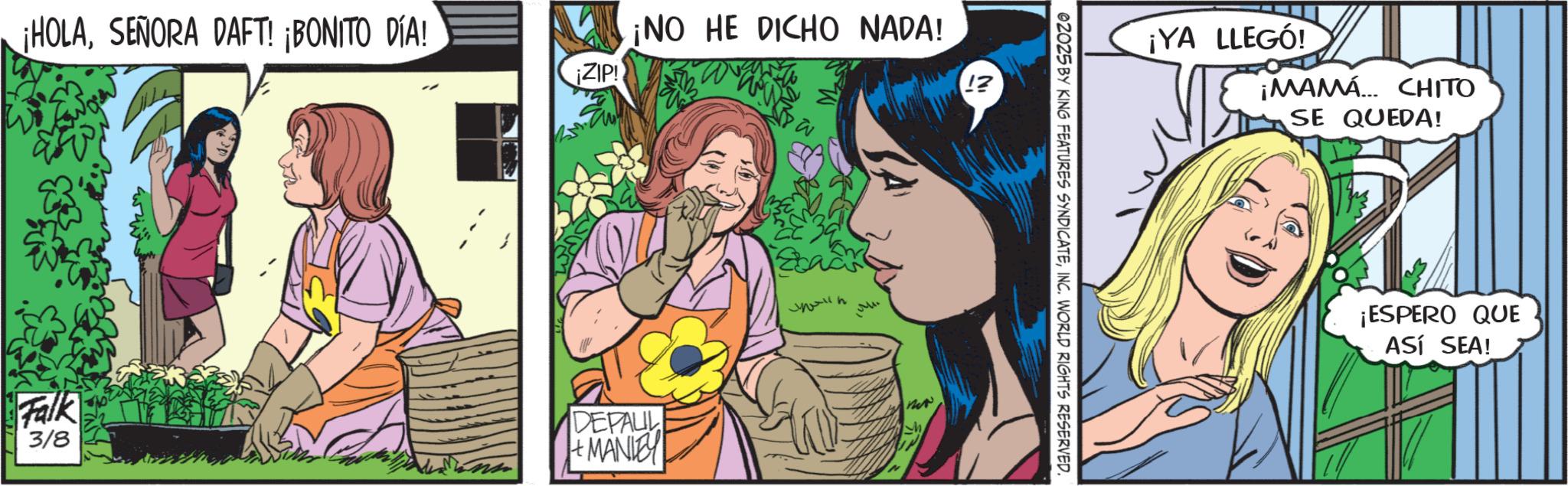 Fictional character OCR: ¡HOLASEÑORA DAFT! ¡BONITO DÍA! Falk ZIP! ¡NO HE DICHO NADA! new 3/8 DEPAUL h + MANITY IN ©2025 BY KING FEATURES SYNDICATEINC. WORLD RIGHTS RESERVED. ¡YA LLEGÓ! ¡MAMA CHITO SE QUEDA! ¡ESPERO QUE ASÍ SEA! ¡ HOLASEÑORA DAFT ! ¡ BONITO DÍA ! Falk ZIP ! ¡ NO HE DICHO NADA ! new 3/8 DEPAUL h + MANITY IN © 2025 BY KING FEATURES SYNDICATEINC . WORLD RIGHTS RESERVED . ¡ YA LLEGÓ ! ¡ MAMA CHITO SE QUEDA ! ¡ ESPERO QUE ASÍ SEA !