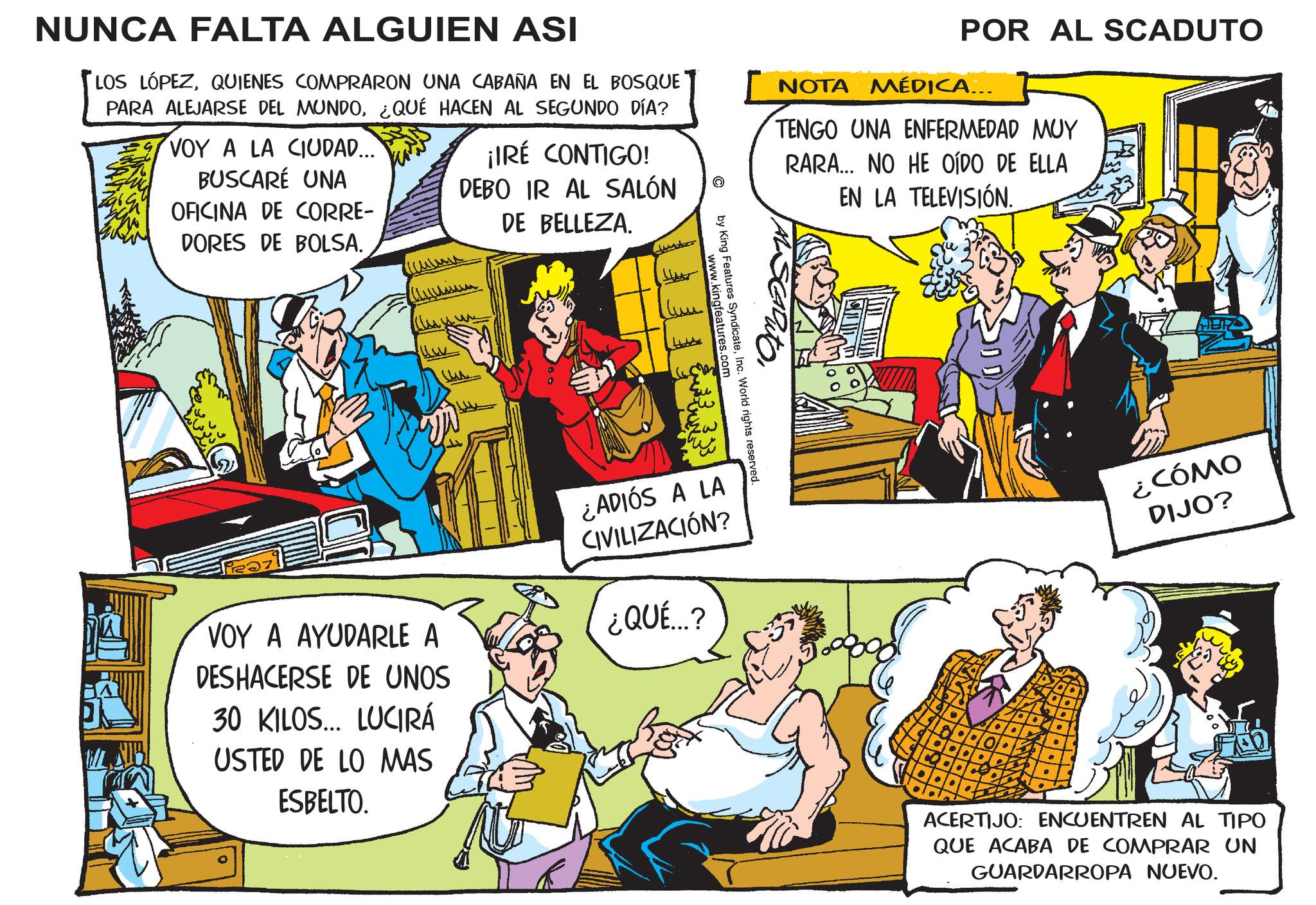 Fictional character OCR: NUNCA FALTA ALGUIEN ASI LOS LÓPEZQUIENES COMPRARON UNA CABAÑA EN EL BOSQUE PARA ALEJARSE DEL MUNDO¿QUÉ HACEN AL SEGUNDO DÍA? VOY A LA CIUDAD.... BUSCARÉ UNA OFICINA DE CORRE- ¡IRÉ CONTIGO! DEBO IR AL SALÓN DE BELLEZA. POR AL SCADUTO NOTA MÉDICA... TENGO UNA ENFERMEDAD MUY RARA... NO HE OÍDO DE ELLA EN LA TELEVISIÓN. DORES DE BOLSA. lun www.kingfeatures.com "OMGE by King Features SyndicateInc. World rights reserved. VOY A AYUDARLE A DESHACERSE DE UNOS 30 KILOS... LUCIRÁ USTED DE LO MAS ESBELTO. ¿ADIÓS A LA CIVILIZACIÓN? ¿QUÉ...? ¿CÓMO DIJO? ACERTIJO: ENCUENTREN AL TIPO QUE ACABA DE COMPRAR UN GUARDARROPA NUEVO. NUNCA FALTA ALGUIEN ASI LOS LÓPEZQUIENES COMPRARON UNA CABAÑA EN EL BOSQUE PARA ALEJARSE DEL MUNDO¿ QUÉ HACEN AL SEGUNDO DÍA ? VOY A LA CIUDAD .... BUSCARÉ UNA OFICINA DE CORRE- ¡ IRÉ CONTIGO ! DEBO IR AL SALÓN DE BELLEZA . POR AL SCADUTO NOTA MÉDICA ... TENGO UNA ENFERMEDAD MUY RARA ... NO HE OÍDO DE ELLA EN LA TELEVISIÓN . DORES DE BOLSA . lun www.kingfeatures.com " OMGE by King Features SyndicateInc. World rights reserved . VOY A AYUDARLE A DESHACERSE DE UNOS 30 KILOS ... LUCIRÁ USTED DE LO MAS ESBELTO . ¿ ADIÓS A LA CIVILIZACIÓN ? ¿ QUÉ ... ? ¿ CÓMO DIJO ? ACERTIJO : ENCUENTREN AL TIPO QUE ACABA DE COMPRAR UN GUARDARROPA NUEVO .
