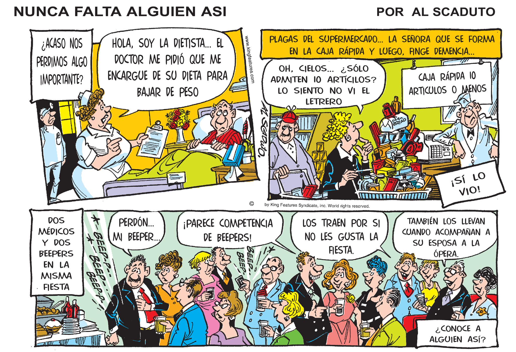 Publication OCR: NUNCA FALTA ALGUIEN ASI ¿ACASO NOS HOLASOY LA DIETISTA... EL PERDIMOS ALGO IMPORTANTE? DOCTOR ME PIDIÓ QUE ME ENCARGUE DE SU DIETA PARA BAJAR DE PESO POR AL SCADUTO PLAGAS DEL SUPERMERCADO... LA SEÑORA QUE SE FORMA EN LA CAJA RÁPIDA Y LUEGOFINGE DEMENCIA... OHCIELOS... ¿SÓLO ADMITEN 10 ARTÍCILOS? LO SIENTO NO VI EL LETRERO CAJA RÁPIDA 10 ARTICULOS O AAENOS www.kingfeatures.com AL SEADUTO. © BEEP by King Features SyndicateInc. World rights reserved. LOS TRAEN POR SI NO LES GUSTA LA FIESTA. ¡SÍ LO VIO! TAMBIÉN LOS LLEVAN CUANDO ACOMPAÑAN A SU ESPOSA A LA ÓPERA. PERDÓN... MI BEEPER... ¡PARECE COMPETENCIA DE BEEPERS! *-BEEP-P-- +-BEEP- BEEP-P DOS MÉDICOS Y DOS BEEPERS EN LA MISMA FIESTA ¿CONOCE A ALGUIEN ASÍ? NUNCA FALTA ALGUIEN ASI ¿ ACASO NOS HOLASOY LA DIETISTA ... EL PERDIMOS ALGO IMPORTANTE ? DOCTOR ME PIDIÓ QUE ME ENCARGUE DE SU DIETA PARA BAJAR DE PESO POR AL SCADUTO PLAGAS DEL SUPERMERCADO ... LA SEÑORA QUE SE FORMA EN LA CAJA RÁPIDA Y LUEGOFINGE DEMENCIA ... OHCIELOS ... ¿ SÓLO ADMITEN 10 ARTÍCILOS ? LO SIENTO NO VI EL LETRERO CAJA RÁPIDA 10 ARTICULOS O AAENOS www.kingfeatures.com AL SEADUTO . © BEEP by King Features SyndicateInc. World rights reserved . LOS TRAEN POR SI NO LES GUSTA LA FIESTA . ¡ SÍ LO VIO ! TAMBIÉN LOS LLEVAN CUANDO ACOMPAÑAN A SU ESPOSA A LA ÓPERA . PERDÓN ... MI BEEPER ... ¡ PARECE COMPETENCIA DE BEEPERS ! * -BEEP - P-- + -BEEP- BEEP - P DOS MÉDICOS Y DOS BEEPERS EN LA MISMA FIESTA ¿ CONOCE A ALGUIEN ASÍ ?