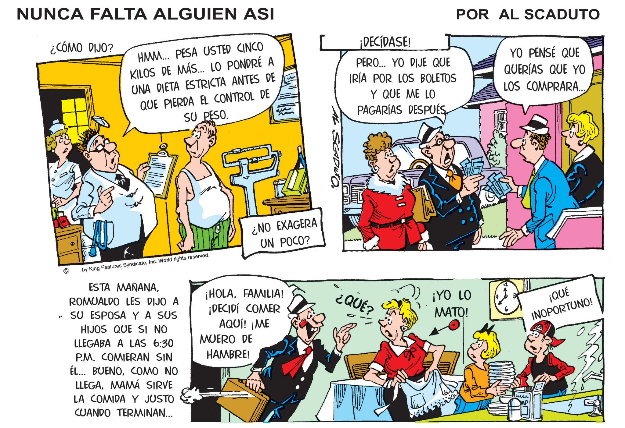 Conversation OCR: NUNCA FALTA ALGUIEN ASI ¿CÓMO DIJO? HMM... PESA USTED CINCO KILOS DE MÁS... LO PONDRÉ A UNA DIETA ESTRICTA ANTES DE QUE PIERDA EL CONTROL DE SU PESO. by King Features SyndicateInc. World rights reserved. w ¿NO EXAGERA UN POCO? ¡DECIDASE! PERO... YO DIJE QUE IRÍA POR LOS BOLETOS Y QUE ME LO PAGARÍAS DESPUÉS. POR AL SCADUTO YO PENSÉ QUE QUERÍAS QUE YO LOS COMPRARA... " ESTA MAÑANAROMUALDO LES DIJO A SU ESPOSA Y A SUS HIJOS QUE SI NO LLEGABA A LAS 6:30 P.M. COMIERAN SIN ÉL... BUENOCOMO NO LLEGAMAMÁ SIRVE LA COMIDA Y JUSTO CUANDO TERMINAN... ¡HOLAFAMILIA! ¿QUÉ? ¡DECIDÍ COMER AQUÍ! ¡ME MUERO DE HAMBRE! ? ¡YO LO MATO! ¡QUÉ INOPORTUNO! NUNCA FALTA ALGUIEN ASI ¿ CÓMO DIJO ? HMM ... PESA USTED CINCO KILOS DE MÁS ... LO PONDRÉ A UNA DIETA ESTRICTA ANTES DE QUE PIERDA EL CONTROL DE SU PESO . by King Features SyndicateInc. World rights reserved . w ¿ NO EXAGERA UN POCO ? ¡ DECIDASE ! PERO ... YO DIJE QUE IRÍA POR LOS BOLETOS Y QUE ME LO PAGARÍAS DESPUÉS . POR AL SCADUTO YO PENSÉ QUE QUERÍAS QUE YO LOS COMPRARA ... " ESTA MAÑANAROMUALDO LES DIJO A SU ESPOSA Y A SUS HIJOS QUE SI NO LLEGABA A LAS 6:30 P.M. COMIERAN SIN ÉL ... BUENOCOMO NO LLEGAMAMÁ SIRVE LA COMIDA Y JUSTO CUANDO TERMINAN ... ¡ HOLAFAMILIA ! ¿ QUÉ ? ¡ DECIDÍ COMER AQUÍ ! ¡ ME MUERO DE HAMBRE ! ? ¡ YO LO MATO ! ¡ QUÉ INOPORTUNO !