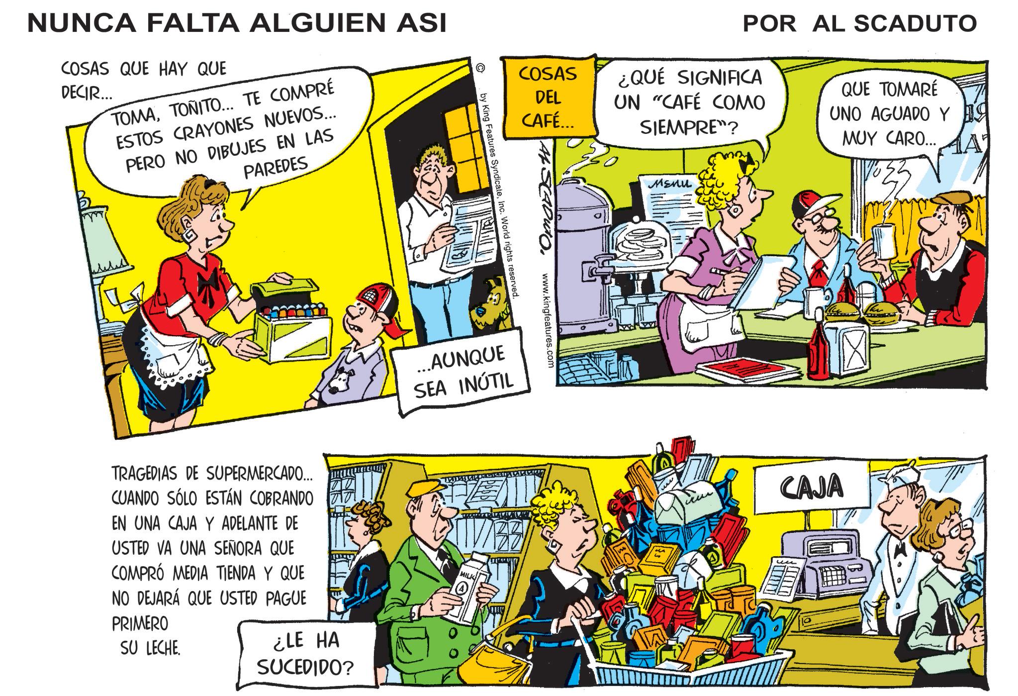 Fictional character OCR: NUNCA FALTA ALGUIEN ASI COSAS QUE HAY QUE DECIR... TOMATONITO... TE COMPRÉ ESTOS CRAYONES NUEVOS... PERO NO DIBUJES EN LAS PAREDES © COSAS DEL CAFÉ... www.kingfeatures.com by King Features SyndicateInc. World rights reserved. ...AUNQUE SEA INÚTIL TRAGEDIAS DE SUPERMERCADO... CUANDO SÓLO ESTÁN COBRANDO EN UNA CAJA Y ADELANTE DE USTED VA UNA SEÑORA QUE COMPRÓ MEDIA TIENDA Y QUE NO DEJARÁ QUE USTED PAGUE PRIMERO SU LECHE. ¿LE HA SUCEDIDO? MILK POR AL SCADUTO ¿QUÉ SIGNIFICA UN "CAFÉ COMO SIEMPRE"? Menu QUE TOMARÉ UNO AGUADO Y 19 MUY CARO... CAJA NUNCA FALTA ALGUIEN ASI COSAS QUE HAY QUE DECIR ... TOMATONITO ... TE COMPRÉ ESTOS CRAYONES NUEVOS ... PERO NO DIBUJES EN LAS PAREDES © COSAS DEL CAFÉ ... www.kingfeatures.com by King Features SyndicateInc. World rights reserved . ... AUNQUE SEA INÚTIL TRAGEDIAS DE SUPERMERCADO ... CUANDO SÓLO ESTÁN COBRANDO EN UNA CAJA Y ADELANTE DE USTED VA UNA SEÑORA QUE COMPRÓ MEDIA TIENDA Y QUE NO DEJARÁ QUE USTED PAGUE PRIMERO SU LECHE . ¿ LE HA SUCEDIDO ? MILK POR AL SCADUTO ¿ QUÉ SIGNIFICA UN " CAFÉ COMO SIEMPRE " ? Menu QUE TOMARÉ UNO AGUADO Y 19 MUY CARO ... CAJA