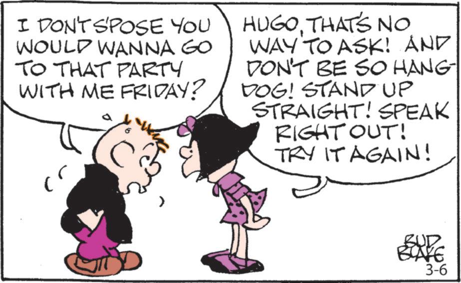 Photo caption OCR: I DON'T S'POSE YOU WOULD WANNA GO TO THAT PARTY WITH ME FRIDAY? a HUGOTHAT'S NO WAY TO ASK! AND DON'T BE SO HANG DOG! STAND UP STRAIGHT! SPEAK RIGHT OUT! TRY IT AGAIN! ? BUD BLAKE 3-6 I DON'T S'POSE YOU WOULD WANNA GO TO THAT PARTY WITH ME FRIDAY ? a HUGOTHAT'S NO WAY TO ASK ! AND DON'T BE SO HANG DOG ! STAND UP STRAIGHT ! SPEAK RIGHT OUT ! TRY IT AGAIN ! ? BUD BLAKE 3-6