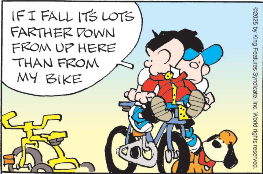 Clip art OCR: IF I FALL IT'S LOTS FARTHER DOWN FROM UP HERE THAN FROM MY BIKE ©2025 by King Features SyndicateInc. World rights reserved. IF I FALL IT'S LOTS FARTHER DOWN FROM UP HERE THAN FROM MY BIKE © 2025 by King Features SyndicateInc. World rights reserved .