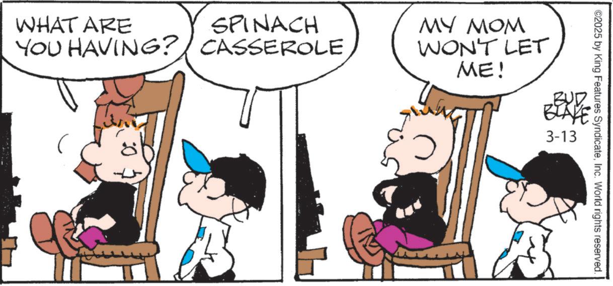 Animation OCR: ©2025 by King Features SyndicateInc. World rights reserved. WHAT ARE SPINACH YOU HAVING? CASSEROLE MY MOM WON'T LET ME! BLAY 3-13 © 2025 by King Features SyndicateInc. World rights reserved . WHAT ARE SPINACH YOU HAVING ? CASSEROLE MY MOM WON'T LET ME ! BLAY 3-13