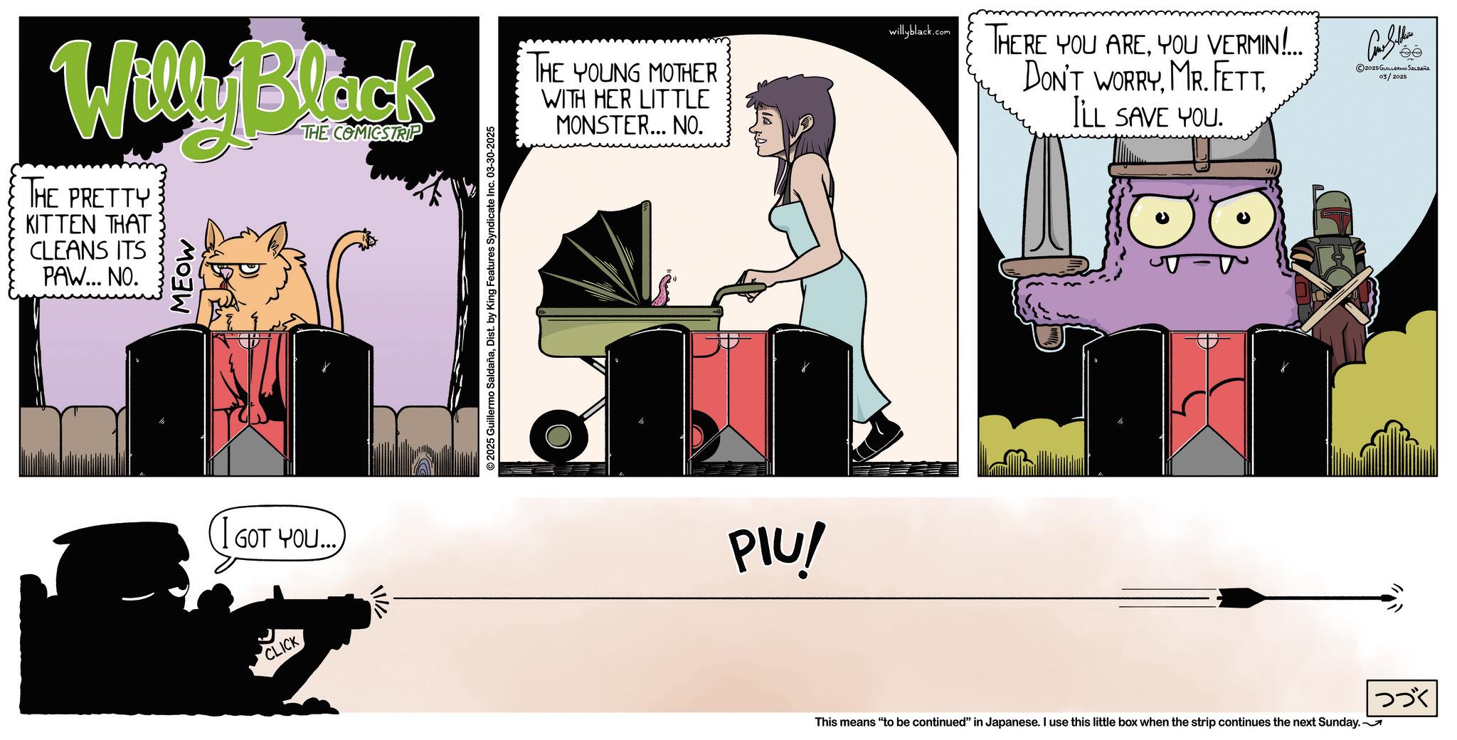 Graphic design OCR: Willy Black THE PRETTY KITTEN THAT CLEANS ITS PAW... NO. MEOW THE COMICSTRIP GOT YOU... CLICK 7/11 © 2025 Guillermo SaldañaDist. by King Features Syndicate Inc. 03-30-2025 THE YOUNG MOTHER WITH HER LITTLE MONSTER... NO. PIU! willyblack.com THERE YOU AREYOU VERMIN!... DON'T WORRYILL SAVE YOU. Cons Selins ©2025 GUILLERMO SALDANS 03/2025 This means "to be continued" in Japanese. I use this little box when the strip continues the next Sunday. ??? Willy Black THE PRETTY KITTEN THAT CLEANS ITS PAW ... NO . MEOW THE COMICSTRIP GOT YOU ... CLICK 7/11 © 2025 Guillermo SaldañaDist . by King Features Syndicate Inc. 03-30-2025 THE YOUNG MOTHER WITH HER LITTLE MONSTER ... NO . PIU ! willyblack.com THERE YOU AREYOU VERMIN ! ... DON'T WORRYMR . FEttILL SAVE YOU . Cons Selins © 2025 GUILLERMO SALDANS 03/2025 This means " to be continued " in Japanese . I use this little box when the strip continues the next Sunday . ???
