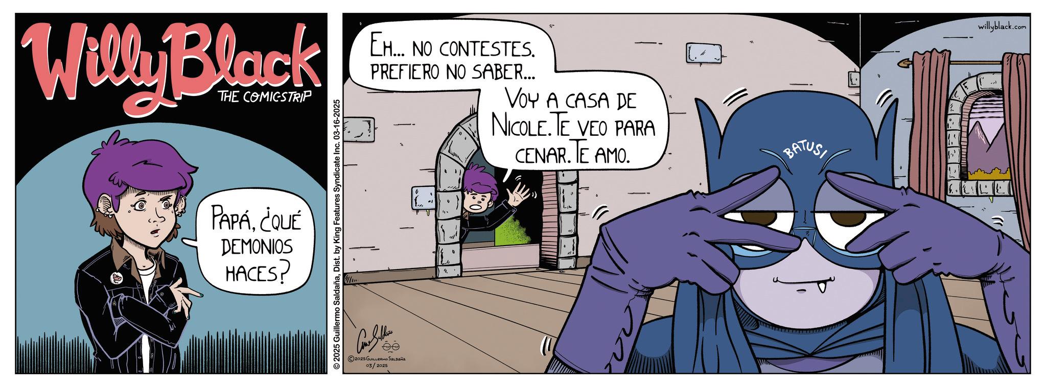 Graphic design OCR: Willy Black THE COMICSTRIP PAPA¿QUÉ DEMONIOS HACES? 2025 Guillermo SaldañaDist. by King Features Syndicate Inc. 03-16-2025 EH... NO CONTESTES. PREFIERO NO SABER... VOY A CASA DE NICOLE. TE VEO PARA CENAR. TE AMO. 2025 GUILLERMO SALDAÑA 03/2025 L BATUS T willyblack.com Willy Black THE COMICSTRIP PAPA¿ QUÉ DEMONIOS HACES ? 2025 Guillermo SaldañaDist . by King Features Syndicate Inc. 03-16-2025 EH ... NO CONTESTES . PREFIERO NO SABER ... VOY A CASA DE NICOLE . TE VEO PARA CENAR . TE AMO . 2025 GUILLERMO SALDAÑA 03/2025 L BATUS T willyblack.com