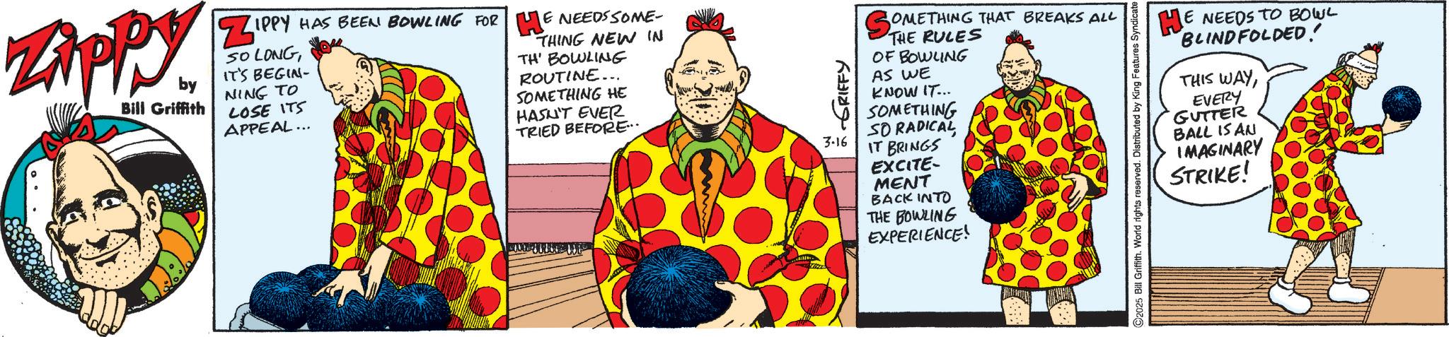 Fictional character OCR: Zippy. by Bill Griffith ZIPPY HAS BEEN BOWLING FOR HE NEEDS SOME- SO LONGIT'S BEGIN- NING TO LOSE ITS APPEAL... THING NEW IN TH' BOWLING ROUTINE... SOMETHING HE HASN'T EVER TRIED BEFORE... GRIFFY 3-16 OMETHING THAT BREAKS ALL So THE RULES OF BOWLING AS WE KNOW IT... SOMETHING SO RADICAL IT BRINGS EXCITE- MENT BACK INTO THE BOWLING EXPERIENCE! HE NEEDS TO BOWL BLINDFOLDED! THIS WAYEVERY GUTTER BALL IS AN IMAGINARY ©2025 Bill Griffith. World rights reserved. Distributed by King Features Syndicate STRIKE! Zippy . by Bill Griffith ZIPPY HAS BEEN BOWLING FOR HE NEEDS SOME- SO LONGIT'S BEGIN- NING TO LOSE ITS APPEAL ... THING NEW IN TH ' BOWLING ROUTINE ... SOMETHING HE HASN'T EVER TRIED BEFORE ... GRIFFY 3-16 OMETHING THAT BREAKS ALL So THE RULES OF BOWLING AS WE KNOW IT ... SOMETHING SO RADICAL IT BRINGS EXCITE- MENT BACK INTO THE BOWLING EXPERIENCE ! HE NEEDS TO BOWL BLINDFOLDED ! THIS WAYEVERY GUTTER BALL IS AN IMAGINARY © 2025 Bill Griffith . World rights reserved . Distributed by King Features Syndicate STRIKE !