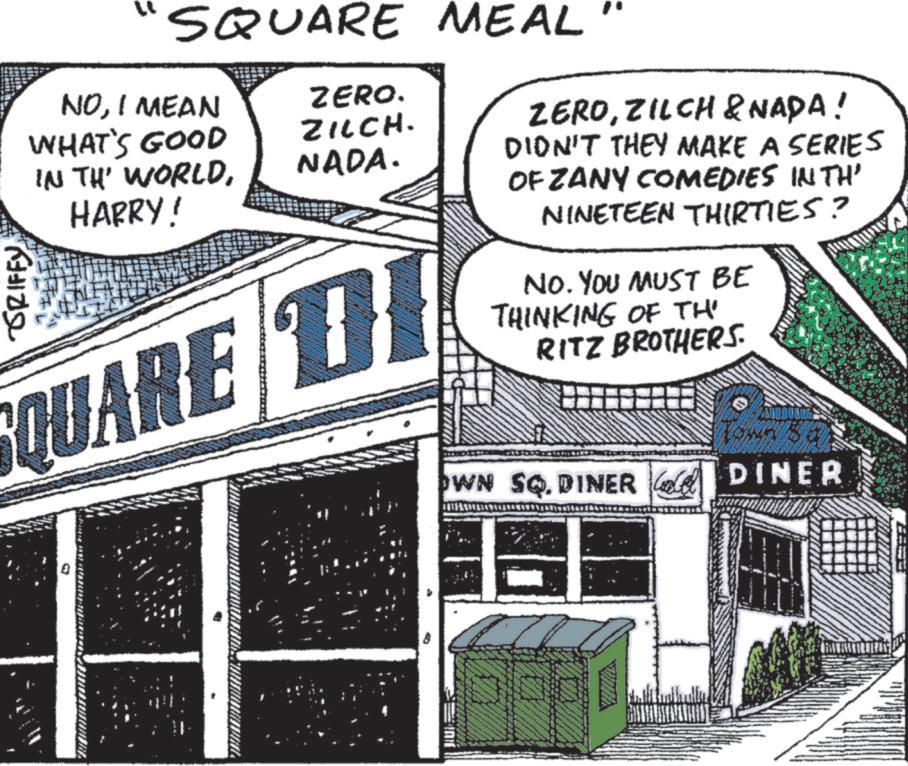 Fiction OCR: GRIFFY 'SQUARE MEAL NOI MEAN WHAT'S GOOD IN THE WORLDHARRY! QUARE ZERO. ZILCH. NADA. ZEROZILCH & NADA! DIDN'T THEY MAKE A SERIES OF ZANY COMEDIES IN TH' NINETEEN THIRTIES? NO. YOU MUST BE THINKING OF TH RITZ BROTHERS. OWN SQ. DINER DINER GRIFFY ' SQUARE MEAL NOI MEAN WHAT'S GOOD IN THE WORLDHARRY ! QUARE ZERO . ZILCH . NADA . ZEROZILCH & NADA ! DIDN'T THEY MAKE A SERIES OF ZANY COMEDIES IN TH ' NINETEEN THIRTIES ? NO . YOU MUST BE THINKING OF TH RITZ BROTHERS . OWN SQ . DINER DINER