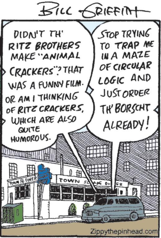 Comic book OCR: BILL GRIFFINT DIDN'T TH' STOP TRYING RITZ BROTHERS MAKE "ANIMAL WAS A FUNNY FILM. CRACKERS? THAT OR AM I THINKING OF RITZ CRACKERSWHICH ARE ALSO QUITE HUMOROUS. TO TRAP ME IN A MAZE OF CIRCULAR LOGIC AND JUST ORDER TH' BORSCHT ALREADY! Ta TOMU SQ DINER DIKER TOWN SAFE OF FR Zippythepinhead.com BILL GRIFFINT DIDN'T TH ' STOP TRYING RITZ BROTHERS MAKE " ANIMAL WAS A FUNNY FILM . CRACKERS ? THAT OR AM I THINKING OF RITZ CRACKERSWHICH ARE ALSO QUITE HUMOROUS . TO TRAP ME IN A MAZE OF CIRCULAR LOGIC AND JUST ORDER TH ' BORSCHT ALREADY ! Ta TOMU SQ DINER DIKER TOWN SAFE OF FR Zippythepinhead.com