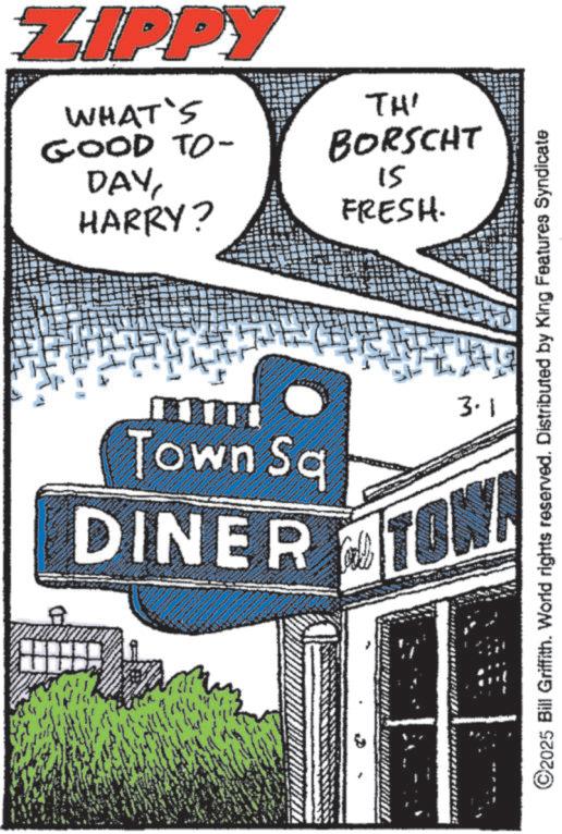 Fiction OCR: ZIPPY WHAT'S GOOD TO- DAYHARRY? TH' BORSCHT 15 FRESH. Town Sq DINER 3.1 TOWN ©2025 Bill Griffith. World rights reserved. Distributed by King Features Syndicate ZIPPY WHAT'S GOOD TO- DAYHARRY ? TH ' BORSCHT 15 FRESH . Town Sq DINER 3.1 TOWN © 2025 Bill Griffith . World rights reserved . Distributed by King Features Syndicate