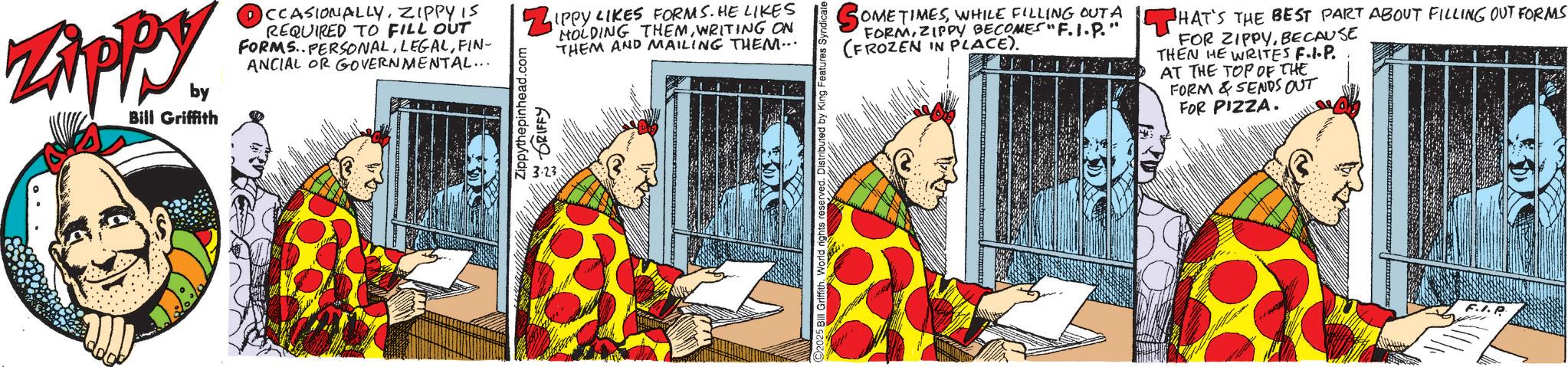 Publication OCR: Zippy. by Bill Griffith CCASIONALLYZIPPY IS REQUIRED TO FILL OUT FORMS. PERSONALFIN- ANCIAL OR GOVERNMENTAL... ZIPPY LIKES FORMS. HE LIKES Zippythepinhead.com 3.23 DRIFFY HOLDING THEMWRITING ON THEM AND MAILING THEM... SOMETIMESWHILE FILLING OUT A FORMZIPPY BECOMES F.1.P. (FROZEN IN PLACE). HAT'S THE BEST PART ABOUT FILLING OUT FORMS FOR ZIPPYBECAUSE THEN HE WRITES F.I.P. AT THE TOP OF THE FORM & SENDS OUT FOR PIZZA. 2025 Bill Griffith. World rights reserved. Distributed by King Features Syndicate F.I.P Zippy . by Bill Griffith CCASIONALLYZIPPY IS REQUIRED TO FILL OUT FORMS . PERSONALFIN- ANCIAL OR GOVERNMENTAL ... ZIPPY LIKES FORMS . HE LIKES Zippythepinhead.com 3.23 DRIFFY HOLDING THEMWRITING ON THEM AND MAILING THEM ... SOMETIMESWHILE FILLING OUT A FORMZIPPY BECOMES F.1.P. ( FROZEN IN PLACE ) . HAT'S THE BEST PART ABOUT FILLING OUT FORMS FOR ZIPPYBECAUSE THEN HE WRITES F.I.P. AT THE TOP OF THE FORM & SENDS OUT FOR PIZZA . 2025 Bill Griffith . World rights reserved . Distributed by King Features Syndicate F.I.P