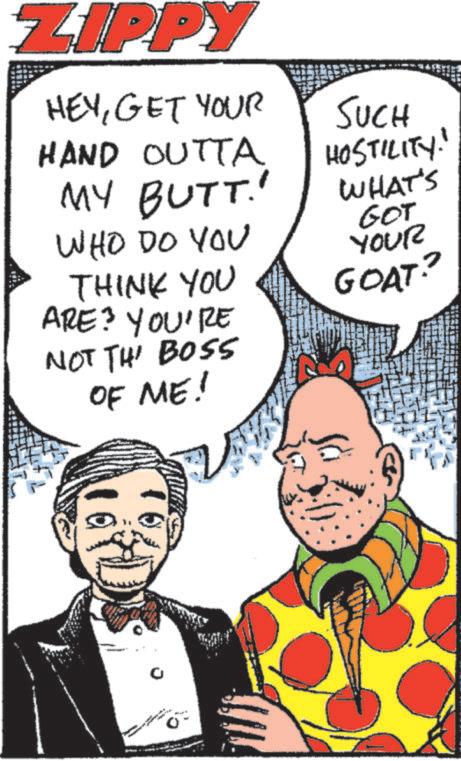 Fictional character OCR: ZIPPY HEYGET YOUR HAND OUTTA MY BUTT.' WHO DO YOU THINK YOU ARE? YOU'RE NOT TH' BOSS OF ME! SUCH HOSTILITY! WHAT'S GOT YOUR GOAT? 0 ZIPPY HEYGET YOUR HAND OUTTA MY BUTT . ' WHO DO YOU THINK YOU ARE ? YOU'RE NOT TH ' BOSS OF ME ! SUCH HOSTILITY ! WHAT'S GOT YOUR GOAT ? 0