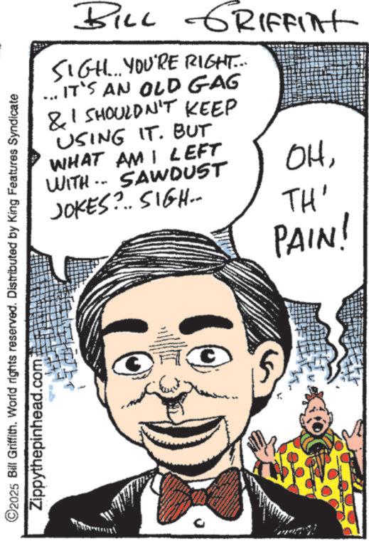 Publication OCR: 2025 Bill Griffith. World rights reserved. Distributed by King Features Syndicate Zippythepinhead.com BILL GRIFFInt SIGH... YOU'RE RIGHT... ... IT'S AN OLD GAG & I SHOULDN'T KEEP USING IT. BUT WHAT AM I LEFT WITH SAWDUST JOKES?.. SIGH.. OHTH' PAIN! 2025 Bill Griffith . World rights reserved . Distributed by King Features Syndicate Zippythepinhead.com BILL GRIFFInt SIGH ... YOU'RE RIGHT ... ... IT'S AN OLD GAG & I SHOULDN'T KEEP USING IT . BUT WHAT AM I LEFT WITH SAWDUST JOKES ? .. SIGH .. OHTH ' PAIN !