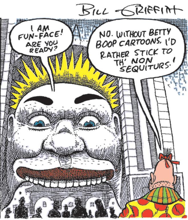 Animated cartoon OCR: I AM FUN-FACE! ARE YOU READY? wwww BILL GRIFFINt NO. WITHOUT BETTY BOOP CARTOONSI'D RATHER STICK TO TH' NON SEQUITURS. ? ? I AM FUN - FACE ! ARE YOU READY ? wwww BILL GRIFFINt NO . WITHOUT BETTY BOOP CARTOONSI'D RATHER STICK TO TH ' NON SEQUITURS . ? ?