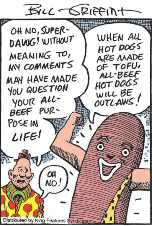 Publication OCR: BILL GRIFFint OH NOSUPER- DAWIG! WITHOUT MEANING TOMY COMMENTS MAY HAVE MADE YOU QUESTION YOUR ALL- BEEF PUR- POSE IN LIFE! WHEN ALL HOT DOGS ARE MADE OF TOFUALL-BEEF HOT DOGS WILL BE OUTLAWS! 04 NO! Distributed by King Features Syndicate: O BILL GRIFFint OH NOSUPER- DAWIG ! WITHOUT MEANING TOMY COMMENTS MAY HAVE MADE YOU QUESTION YOUR ALL- BEEF PUR- POSE IN LIFE ! WHEN ALL HOT DOGS ARE MADE OF TOFUALL - BEEF HOT DOGS WILL BE OUTLAWS ! 04 NO ! Distributed by King Features Syndicate : O