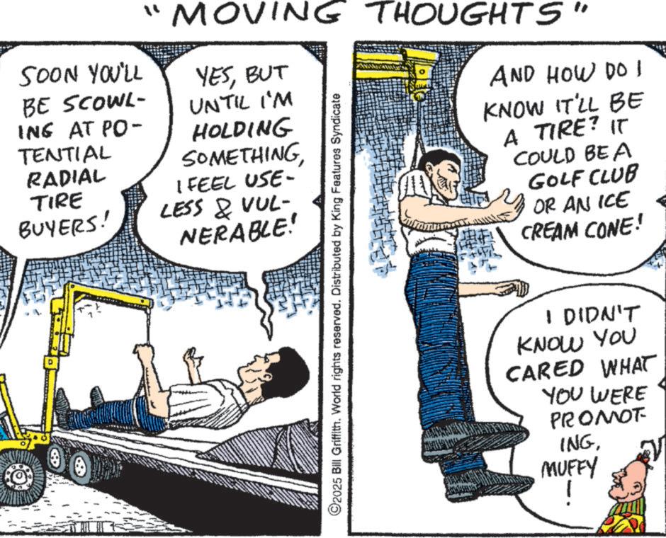 Comic book OCR: SOON YOU'LL BE SCOWL- ING AT PO- TENTIAL RADIAL TIRE "MOVING THOUGHTS" YESBUT UNTIL I'M HOLDING SOMETHINGI FEEL USE- ?? BUYERS! LESS & VUL- NERABLE! ©2025 Bill Griffith. World rights reserved. Distributed by King Features Syndicate AND HOW DO 1 KNOW IT'LL BE A TIRE? IT COULD BE A GOLF CLUB OR AN ICE CREAM CONE! I DIDN'T KNOW YOU CARED WHAT YOU WERE PROMOT ING. MUFFY SOON YOU'LL BE SCOWL- ING AT PO- TENTIAL RADIAL TIRE " MOVING THOUGHTS " YESBUT UNTIL I'M HOLDING SOMETHINGI FEEL USE- ?? BUYERS ! LESS & VUL- NERABLE ! © 2025 Bill Griffith . World rights reserved . Distributed by King Features Syndicate AND HOW DO 1 KNOW IT'LL BE A TIRE ? IT COULD BE A GOLF CLUB OR AN ICE CREAM CONE ! I DIDN'T KNOW YOU CARED WHAT YOU WERE PROMOT ING . MUFFY