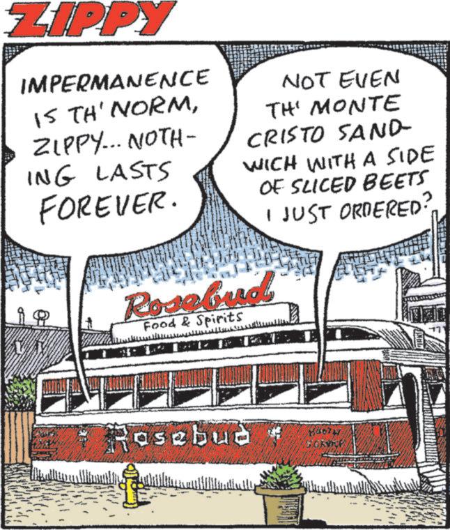 Graphics OCR: ZIPPY IMPERMANENCE IS TH' NORMZIPPY... NOTH- ING LASTS FOREVER. Q NOT EVEN TH MONTE CRISTO SAND- WICH WITH A SIDE OF SLICED BEETS Rosebud Food & Spirits I JUST ORDERED Rosebud ??? ZIPPY IMPERMANENCE IS TH ' NORMZIPPY ... NOTH- ING LASTS FOREVER . Q NOT EVEN TH MONTE CRISTO SAND- WICH WITH A SIDE OF SLICED BEETS Rosebud Food & Spirits I JUST ORDERED Rosebud ???