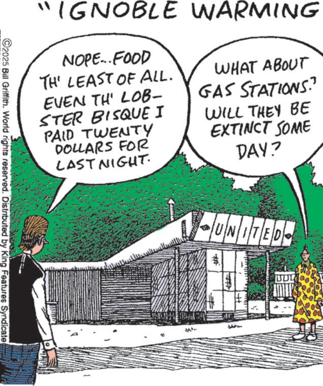 Comic book OCR: "IGNOBLE WARMING NOPE... FOOD TH' LEAST OF ALL. EVEN TH' LOB- STER BISQUE I PAID TWENTY DOLLARS FOR LAST NIGHT. WHAT ABOUT GAS STATIONS?" WILL THEY BE EXTINCT SOME DAY? ©2025 Bill Griffith. World rights reserved. Distributed by King Features Syndicate UNITED # UNITE " IGNOBLE WARMING NOPE ... FOOD TH ' LEAST OF ALL . EVEN TH ' LOB- STER BISQUE I PAID TWENTY DOLLARS FOR LAST NIGHT . WHAT ABOUT GAS STATIONS ? " WILL THEY BE EXTINCT SOME DAY ? © 2025 Bill Griffith . World rights reserved . Distributed by King Features Syndicate UNITED # UNITE