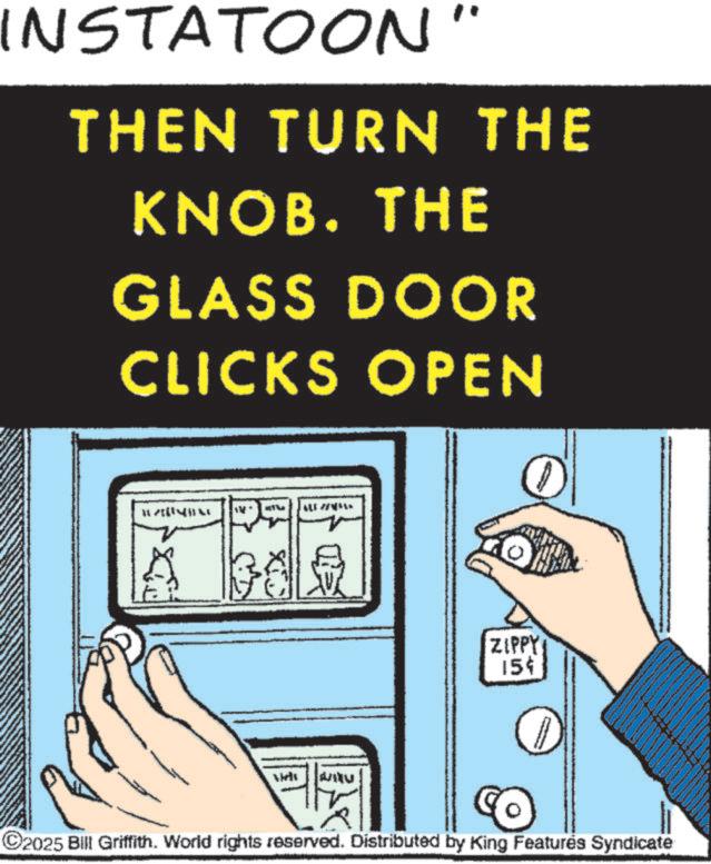 OCR: INSTATOON" THEN TURN THE KNOB. THE GLASS DOOR CLICKS OPEN BT ALE ?? Viel ZIPPY 15 ©2025 Bill Griffith. World rights reserved. Distributed by King Features Syndicate INSTATOON " THEN TURN THE KNOB . THE GLASS DOOR CLICKS OPEN BT ALE ? ? Viel ZIPPY 15 © 2025 Bill Griffith . World rights reserved . Distributed by King Features Syndicate