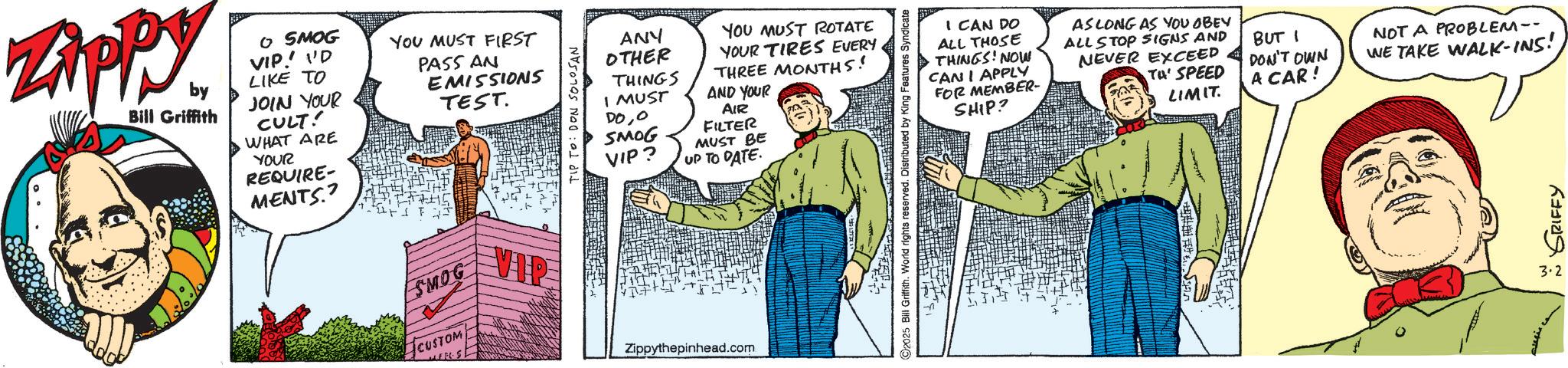 Fictional character OCR: Zippy. by Bill Griffith O SMOG VIP! I'D LIKE TO JOIN YOUR CULT! WHAT ARE YOUR REQUIRE- MENTS.? YOU MUST FIRST PASS AN EMISSIONS TEST. ?? SMOG CUSTOM TIP TO: DON SOLOSAN ANY OTHER THINGS I MUST DOO SMOG VIP? YOU MUST ROTATE YOUR TIRES EVERY THREE MONTHS! AND YOUR AIR FILTER MUST BE UP TO DATE. VIP Zippythepinhead.com I CAN DO ALL THOSE THINGS! NOW CAN I APPLY FOR MEMBER- SHIP? ©2025 Bill Griffith. World rights reserved. Distributed by King Features Syndicate AS LONG AS YOU OBEY ALL STOP SIGNS AND NEVER EXCEED Ta' SPEED LIMIT. BUT DON'T OWN A CAR! NOT A PROBLEM-- WE TAKE WALK-INS! GRIFFY 3.2 Zippy . by Bill Griffith O SMOG VIP ! I'D LIKE TO JOIN YOUR CULT ! WHAT ARE YOUR REQUIRE- MENTS . ? YOU MUST FIRST PASS AN EMISSIONS TEST . ?? SMOG CUSTOM TIP TO : DON SOLOSAN ANY OTHER THINGS I MUST DOO SMOG VIP ? YOU MUST ROTATE YOUR TIRES EVERY THREE MONTHS ! AND YOUR AIR FILTER MUST BE UP TO DATE . VIP Zippythepinhead.com I CAN DO ALL THOSE THINGS ! NOW CAN I APPLY FOR MEMBER- SHIP ? © 2025 Bill Griffith . World rights reserved . Distributed by King Features Syndicate AS LONG AS YOU OBEY ALL STOP SIGNS AND NEVER EXCEED Ta ' SPEED LIMIT . BUT DON'T OWN A CAR ! NOT A PROBLEM-- WE TAKE WALK - INS ! GRIFFY 3.2