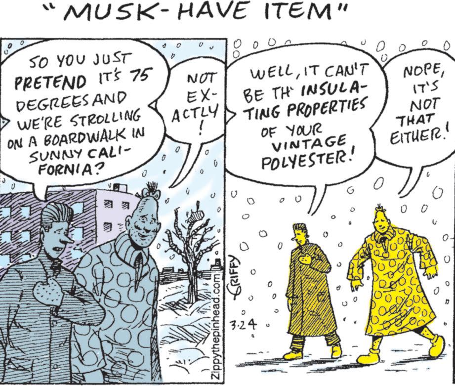 Fictional character OCR: " MUSK-HAVE ITEM" SO YOU JUST PRETEND IT'S 75 DEGREES AND WE'RE STROLLING ON A BOARDWALK IN SUNNY CALI- FORNIA? NOT EX- ACTLY 0 0 WELLIT CAN'T BE TH INSULA- TING PROPERTIES OF YOUR VINTAGE POLYESTER! NOPE???? NOT THAT EITHER! Zippythepinhead.com GRIFFY 0 G ? 3.24 O 1 0 0. " MUSK - HAVE ITEM " SO YOU JUST PRETEND IT'S 75 DEGREES AND WE'RE STROLLING ON A BOARDWALK IN SUNNY CALI- FORNIA ? NOT EX- ACTLY 0 0 WELLIT CAN'T BE TH INSULA- TING PROPERTIES OF YOUR VINTAGE POLYESTER ! NOPE???? NOT THAT EITHER ! Zippythepinhead.com GRIFFY 0 G ? 3.24 O 1 0 0 .