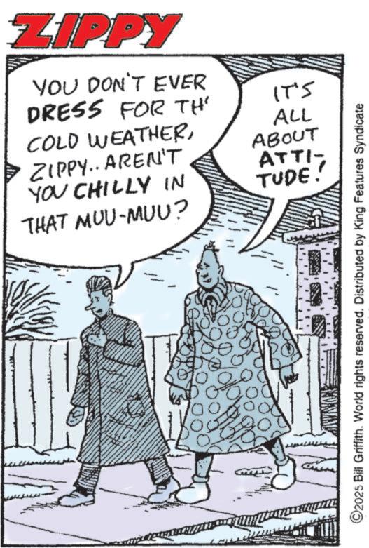 Comic book OCR: ZIPPY YOU DON'T EVER DRESS FOR TH COLD WEATHERZIPPY.. AREN'T IT'S ALL ABOUT ATTI- YOU CHILLY IN TUDE THAT MUU-MUU? 00 10 ©2025 Bill Griffith. World rights reserved. Distributed by King Features Syndicate ZIPPY YOU DON'T EVER DRESS FOR TH COLD WEATHERZIPPY .. AREN'T IT'S ALL ABOUT ATTI- YOU CHILLY IN TUDE THAT MUU - MUU ? 00 10 © 2025 Bill Griffith . World rights reserved . Distributed by King Features Syndicate