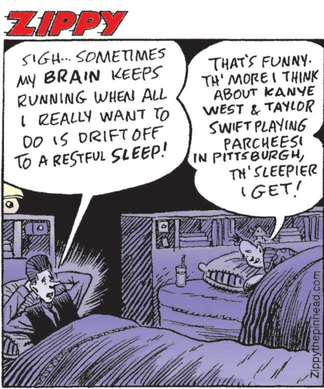 Animated cartoon OCR: ZIPPY SIGH... SOMETIMES MY BRAIN KEEPS RUNNING WHEN ALL I REALLY WANT TO DO IS DRIFT OFF TO A RESTFUL SLEEP! THAT'S FUNNY. TH' MORE I THINK ABOUT KANYE WEST & TAYLOR SWIFT PLAYING PARCHEESI IN PITTSBURGHTH' SLEEPIER 'GET! Zippythepinhead.com ZIPPY SIGH ... SOMETIMES MY BRAIN KEEPS RUNNING WHEN ALL I REALLY WANT TO DO IS DRIFT OFF TO A RESTFUL SLEEP ! THAT'S FUNNY . TH ' MORE I THINK ABOUT KANYE WEST & TAYLOR SWIFT PLAYING PARCHEESI IN PITTSBURGHTH ' SLEEPIER ' GET ! Zippythepinhead.com